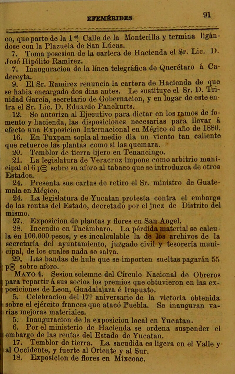 efkméiudks co, que parte de la 1 Calle de la Monterilla y temaina ligán- dose con la Plazuela de San Lúeas. , a t • r» 7. Toma posesión de la cartera de Hacienda el Sr. Lie. u- José Hipólito Kamirez. , 7. Inauguración de la línea telegráfica de Querótaro a Ca- dereyta. 9. El Sr. Kamirez renuncia la cartera de Hacienda do que se habia encargado dos dias antes. Le sustituyo el Sr. D. Tri- nidad García, secretario de Gobernación, y en lugar de este en- tra el Sr. Lie. D. Eduardo Panclturts. 12. So autoriza al Ejecutivo para dictar en los r^mos de fo- mento y hacienda, las disposiciones necesarias para llevar á efecto una Exposición Internacional en Mégico el año de 1880. 16. En Tuipam sopla al medio dia un viento tan caliente que retuerce las plantas como si las quemara. 20. Temblor de tierra lijero en Tenancingo. 21. La legislatura de Veracruz impone como arbitrio muni- cipal el 6 pg sobre su aforo al tabaco que se introduzca de otros Estados. 24. Presenta sus cartas de retiro el Sr. ministro de Guate- mala en Mégico. 24. La legislatura de Yucatán protesta contra el embargo de las rentas del Estado, decretado por el juez do Distrito del mismo. 27. Exposición do plantas y ñores en Saa JLngel. 28. Incendio en Tacámbaro. La pérdida material se calcu- la én 100.000 pesos, y es incalculable la dé los archivos de la secretaría del ayuntamiento, juzgado civil y tesorería muni- cipal, de los cuales nada se salva. 29. Las bandas de hule que se-importen sueltas pagarúu 55 ; pg sobre aforo. Mayo 4. Sesión solemne del Círculo Nacional de Obreros 1 para repartir á sus socios los premios qae obtuvieron en las ex- posiciones de León, Guadalajara é Irapuato. 5. Celebración del 179 aniversario do la victoria obtenida sobre el ejército francés que atacó Puebla. Se inauguran va- rias mejoras materiales. 5. Inauguración de la exposición local en Yucatán. 6. Por el ministerio de Hacienda se ordena suspender el embargo de las rentas del Estado de Yucatán. 17. Temblor de tierra. La sacudida es ligera en el Valle y al Occidente, y fuerte al Oriente y al Sur. 18. Exposición de flores en Mixcoao.