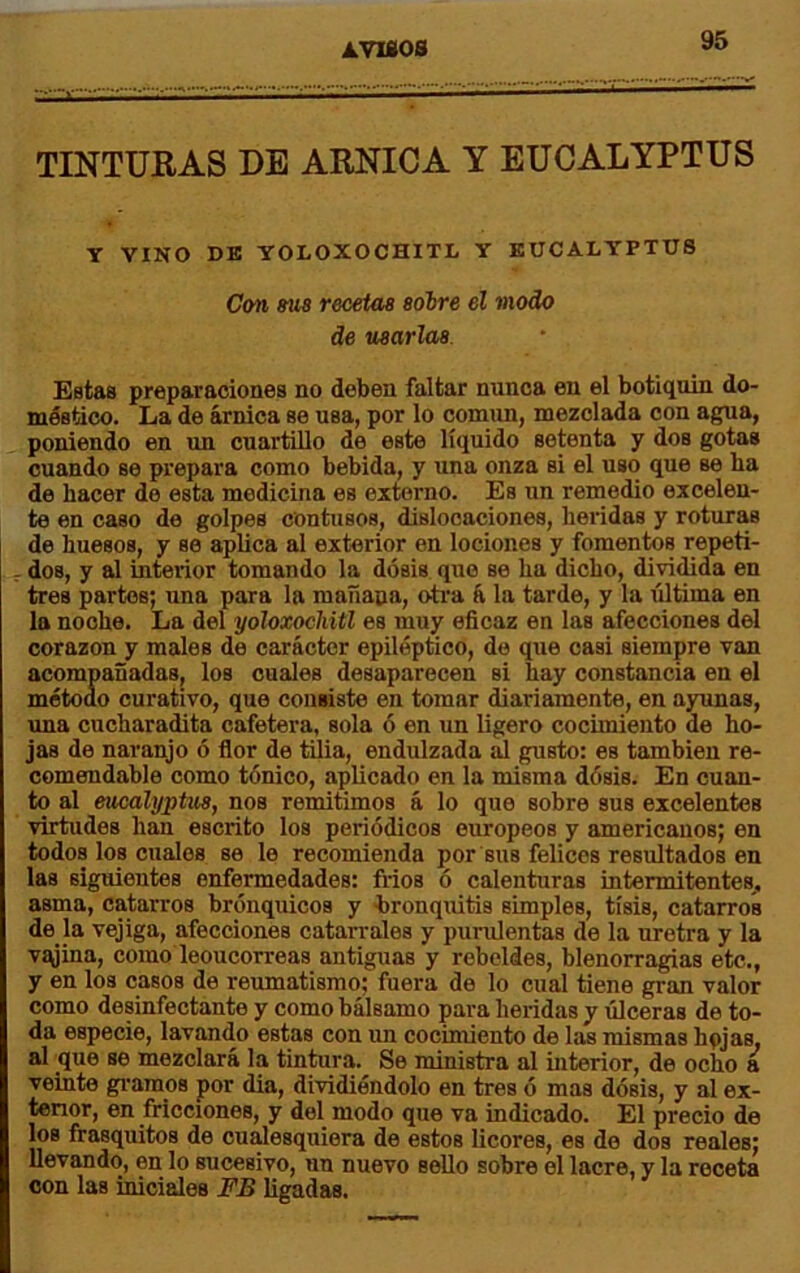 TINTURAS DE ARNICA Y EUCALYPTUS Y VINO DB YOLOXOCHITL Y KUCALYPTTJ8 Con Mía recetas sobre el modo de usarlas Estas preparaciones no deben faltar nunca en el botiquín do- méstico. La de árnica se usa, por lo comim, mezclada con agua, poniendo en un cuartillo de este líquido setenta y dos gotas cuando se prepara como bebida, y una onza si el uso que se ha de hacer de esta medicina es externo. Es un remedio excelen- te en caso de golpes contusos, dislocaciones, heridas y roturas de huesos, y se aplica al exterior en lociones y fomentos repeti- dos, y al interior tomando la dosis que se ha dicho, dividida en tres partos; una para la mañana, oti'a á la tarde, y la última en la noche. La del yoloxocliitl es muy eficaz en las afecciones del corazón y males de carácter epiléptico, de que casi siempre van acompañadas, los cuales desaparecen si hay constancia en el métoao curativo, que consiste en tomar diariamente, en ayunas, una cucharadita cafetera, sola ó en un ligero cocimiento de ho- jas de naranjo ó flor de tilia, endulzada al gusto: es también re- comendable como tónico, aplicado en la misma dósis. En cuan- to al eucalyptus, nos remitimos á lo que sobre sus excelentes virtudes han escrito los periódicos europeos y americanos; en todos los cuales se le recomienda por sus felices resultados en las siguientes enfermedades: frios ó calenturas intermitentes., asma, catarros brónquicos y bronquitis simples, tisis, catarros de la vejiga, afecciones catarrales y purulentas de la uretra y la v^ina, como leoucorreas antiguas y rebeldes, blenorragias etc., y en los casos de reiunatismo; fuera de lo cual tiene gran valor como desinfectante y como bálsamo para heridas y úlceras de to- da especie, lavando estas con nn cocimiento de las mismas hpjas. al que se mezclará la tintura. Se ministra al interior, de ocho a veinte gibamos por dia, dividiéndolo en tres ó mas dósis, y al ex- tenor, en fricciones, y del modo que va indicado. El precio de los frasquitos de cualesquiera de estos licores, es de dos reales; llevando, en lo sucesivo, un nuevo sello sobre el lacre, y la receta con las iniciales FB ligadas.