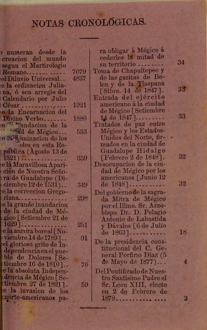 NOTAS CRONOLÓGICAS. í numeran desde la creación del mundo según el Martirologio Romano 7079 el Diluvio Universal.. 4837 e la ordinacipn Julia- na, 6 sea arreglo del Calendario por Julio César 1921 o la Encarnación del Divino Verbo 1880 ■e “fundación do la -'fiíd de Mégico... 553 e lyi^íclmijiacion de los oles en esta Re- piíblica (Agosto 13 de 1521).' 359 e lá Maravillosa Apari- ción de Nuestra Seño- ra'de Guadalupe (Di- ciembre 12 de 1531).. 349 •e la corrección Grego- : riana 298 e la grande inundación de la ciudad de Mé- . gico [Setiembre 21 de 1629] 251 •e la aurora boreal [No- ' viembre 14 do 1789].. 91 el glorioso grito de In- dependencia en el pue- blo de Dolores [Se- tiembre ICdelSlO].. 70 e lá absoluta Indepen- ■ dencia de Mégico [Se- tiembre 27 de 1821]. 59 e la invasión do los ra obligar á Mégico á cederles líf mitad de su ten-itorio Toma de Cbapultepec y de las garitas de Be- lén y de la Tlaspana [Stbre. 14 do 1847]. Entrada del ejército americano á la ciudad de Mégico [Setiembre 1^ do 1847] Tratados do paz cntie Mégico y los Estados- Unidos del Norte, fir- mados en la ciudad do Guadalupe Hidalgo [Febrero 2 do 1848]. Desocupación do la ciu- dad de Mégico por los americanos [Junio 12 do 1848] Del gobierno de la sagra- da Mitra de Mégico por el Illmo. Sr. Arzo- bispo Dr. D. Pelado Antonio de Labastida y Dávalos [6 de Julio de 1863] De la presidencia cons- titucional del C. Ge- neral Porfino Diaz (5 de Mayo do 1877)... Del Pontificado do Nues- tro Santísimo Padre el Sr. León XIII, electo en 2 d^ Febrero de 34 3? 33 32 32 18 4