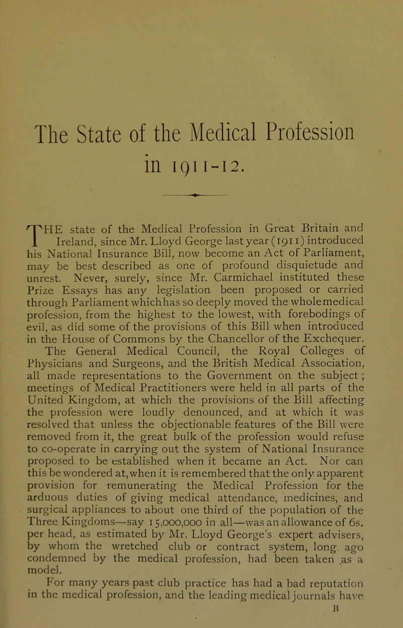 The State of the Medical Profession in iQi I-I2. The state of the Medical Profession in Great Britain and Ireland, since Mr. Lloyd George last year (1911) introduced his National Insurance Bill, now become an Act of Parliament, may be best described as one of profound disquietude and unrest. Never, surely, since Mr. Carmichael instituted these Prize Essays has any legislation been proposed or carried through Parliament whichhas so deeply moved the wholemedical profession, from the highest to the lowest, with forebodings of evil, as did some of the provisions of this Bill when introduced in the House of Commons by the Chancellor of the Exchequer. The General Medical Council, the Royal Colleges of Physicians and Surgeons, and the British Medical Association, all made representations to the Government on the subject; meetings of Medical Practitioners were held in all parts of the United Kingdom, at which the provisions of the Bill affecting the profession were loudly denounced, and at which it was resolved that unless the objectionable features of the Bill were removed from it, the great bulk of the profession would refuse to co-operate in carrying out the system of National Insurance proposed to be established when it became an Act. Nor can this be wondered at, when it is remembered that the only apparent provision for remunerating the Medical Profession for the arduous duties of giving medical attendance, medicines, and surgical appliances to about one third of the population of the Three Kingdoms—say 15,000,000 in all—was an allowance of 6s. per head, as estimated by Mr. Lloyd George’s expert advisers, by whom the wretched club or contract system, long ago condemned by the medical profession, had been taken as a model. For many years past club practice has had a bad reputation in the medical profession, and the leading medical journals have