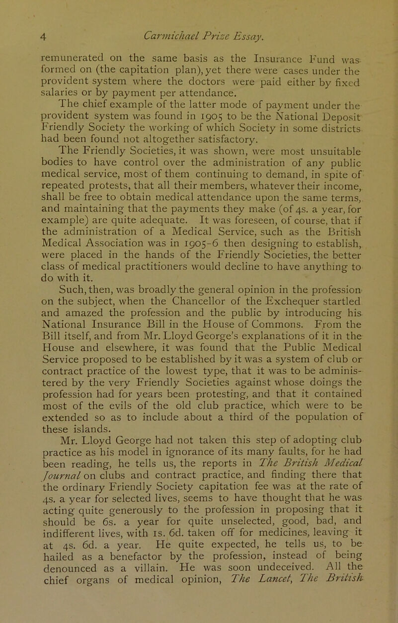 remunerated on the same basis as the Insurance Fund was formed on (the capitation plan), yet there were cases under the provident system where the doctors were paid either by fixed salaries or by payment per attendance. The chief example of the latter mode of payment under the provident system was found in 1905 to be the National Deposit Friendly Society the working of which Society in some districts had been found not altogether satisfactory. The Friendly Societies, it was shown, were most unsuitable bodies to have control over the administration of any public medical service, most of them continuing to demand, in spite of repeated protests, that all their members, whatever their income, shall be free to obtain medical attendance upon the same terms, and maintaining that the payments they make (of 4s. a year, for example) are quite adequate. It was foreseen, of course, that if the administration of a Medical Service, such as the British Medical Association was in 1905-6 then designing to establish, were placed in the hands of the Friendly Societies, the better class of medical practitioners would decline to have anything to do with it. Such, then, was broadly the general opinion in the profession on the subject, when the Chancellor of the Exchequer startled and amazed the profession and the public by introducing his National Insurance Bill in the House of Commons. From the Bill itself, and from Mr. Lloyd George’s explanations of it in the House and elsewhere, it was found that the Public Medical Service proposed to be established by it was a system of club or contract practice of the lowest type, that it was to be adminis- tered by the very Friendly Societies against whose doings the profession had for years been protesting, and that it contained most of the evils of the old club practice, which were to be extended so as to include about a third of the population of these islands. Mr. Lloyd George had not taken this step of adopting club practice as his model in ignorance of its many faults, for he had been reading, he tells us, the reports in The British Medical Journal on clubs and contract practice, and finding there that the ordinary Friendly Society capitation fee was at the rate of 4s. a year for selected lives, seems to have thought that he was acting quite generously to the profession in proposing that it should be 6s. a year for quite unselected, good, bad, and indifferent lives, with is. 6d. taken off for medicines, leaving it at 4s. 6d. a year. He quite expected, he tells us, to be hailed as a benefactor by the profession, instead of being denounced as a villain. He was soon undeceived. All the chief organs of medical opinion. The Lancet, The British