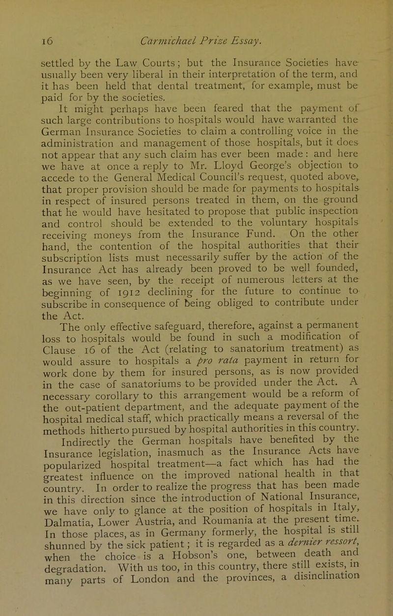 settled by the Law Courts; but the Insurance Societies have- usually been very liberal in their interpretation of the term, and it has been held that dental treatment, for example, must be paid for by the societies. It might perhaps have been feared that the payment of such large contributions to hospitals would have warranted the German Insurance Societies to claim a controlling voice in the administration and management of those hospitals, but it does not appear that any such claim has ever been made : and here we have at once a reply to Mr. Lloyd George’s objection to accede to the General Medical Council’s request, quoted above,, that proper provision should be made for payments to hospitals in respect of insured persons treated in them, on the ground that he would have hesitated to propose that public inspection and control should be extended to the voluntary hospitals receiving moneys from the Insurance Fund. On the other hand, the contention of the hospital authorities that their subscription lists must necessarily suffer by the action of the Insurance Act has already been proved to be well founded, as we have seen, by the receipt of numerous letters at the beginning of 1912 declining for the future to continue to subscribe in consequence of being obliged to contribute under the Act. The only effective safeguard, therefore, against a perrnanent loss to hospitals would be found in such a modification of Clause 16 of the Act (relating to sanatorium treatment) as would assure to hospitals a pro rata payment in return for work done by them for insured persons, as is now provided in the case of sanatoriums to be provided under the i\ct. A necessary corollary to this arrangement would be a reform of the out-patient department, and the adequate payment of the hospital medical staff, which practically means a reversal of the methods hitherto pursued by hospital authorities in this country. Indirectly the German hospitals have benefited by the Insurance legislation, inasmuch as the Insurance Acts have popularized hospital treatment—a fact which has had the greatest influence on the improved national health in that country. In order to realize the progress that has been made direction since the introduction of National Insurance, we have only to glance at the position of hospitals in Italy, Dalmatia, Lower Austria, and Roumania at the present In those places, as in Germany formerly, the hospital is still shunned by the sick patient; it is regarded as a dernier ressort when the choice is a Hobson’s one, between death and degradation. With us too, in this country, there still exists, in many parts of London and the provinces, a disinclination
