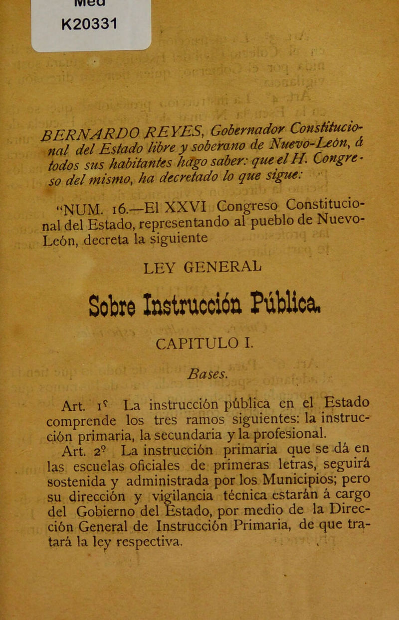 K20331 bernardo reyes, Gobernador ConsHtucur- nal del Estado libre y soberano de Nuevo-Uón, á todos sus habitantes h^o saber: que elH. Congre- so del mismo, ha decretado lo que stgue: “NUM i6—El XXVI Congreso Constitucio- nal del Estado, representando al pueblo de Nuevo- León, decreta la siguiente LEY GENERAL Sobre Instrucción Pública, CAPITULO L Bases. Art. La instrucción pública en el Estado comprende los tres ramos siguientes: la instruc- ción primaria, la secundaria y la profesional. Art. 2° La instrucción primaria que se dá en las escuelas oficiales de primeras letras, seguirá sostenida y administrada por los Municipios; pero su dirección y vigilancia técnica estarán á cargo del Gobierno del Estado, por medio de la Direc- ción General de Instrucción Primaria, de que tra- tará la ley respectiva.