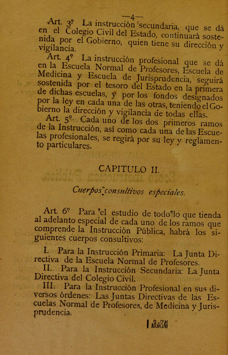 _ —4~^ 1^’ 3*, ''secundaria aue vigHancía. q“>en tiene su dirección y instrucción profesional oue se dí Med1ci!r;'EsnT'/S^’-?'“°-=’ de c^cf» ^ Escuela de Jurisprudencia, seguirá sosteni^da por el tesoro del Estado en la priniera port lfve!!“'f^’ y des^gLo! Eiern! |7^! '1^ “‘ras, teniendo el Go- ° y ''■gdancia de todas ellas. Ap. lo 7^1 Gada uno de los dos primeros ramos fa! 0^?®*^““,'*’ <:ada una delasEscue! to pSarel''' '' P°'' CAPITULO II. Cuerpos j:onsultivos especiales. Art 6- Para *el estudio de todo’^lo que tienda al adelanto especial de cada uno de los ramos que comprende la Instrucción Pública, habrá los si- guientes cuerpos consultivos: I. Para la Instrucción Primaria: La Junta Di- rectiva de la Escuela Normal de Profesores. II. Para la Instrucción Secundaria: La Junta Directiva del Colegio Civil. III. Para la Instrucción Profesional en sus di- versos órdenes: Las Juntas Directivas de las Es- cuelas Normal de Profesores, de Medicina y Juris- prudencia-. (líW