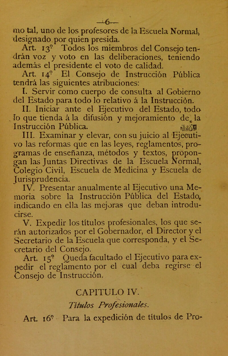 -^6— mo tal, uno de los profesores de la Escuela Normal-, designado por quien presida. Art. 13*^ Todos los miembros del Consejo ten- drán voz y voto en las deliberaciones, teniendo además el presidente el voto de calidad. Art. 14® El Consejo de Instrucción Pública tendrá las siguientes atribuciones: I. Servir como cuerpo de consulta al Gobierno del Estado para todo lo relativo á la Instrucción. II. Iniciar ante el Ejecutivo del Estado, todo , lo que tienda á la difusión y mejoramiento de^ la Instrucción Pública. III. Examinar y elevar, con su juicio al Ejecuti- vo las reformas que en las leyes, reglamentos, pro- gramas de enseñanza, métodos y textos, propon- gan las Juntas Directivas de la Escuela Normal, Colegio Civil, Escuela de Medicina y Escuela de Jurisprudencia. IV. Presentar anualmente al Ejecutivo una Me- moria sobre la Instrucción Pública del Estado, indicando en ella las mejoras que deban introdu- cirse. V. Expedir los títulos profesionales, los que se- rán autorizados por el Gobernador, el Director y el Secretario de la Escuela que corresponda, y el Se- cretario del Consejo. Art. 15® Queda facultado el Ejecutivo para ex- pedir el reglamento por el cual deba regirse - el Consejo de Instrucción. CAPITULO IV. TiUdos Profesionales, Art. 16® Para la expedición de títulos de Pro-