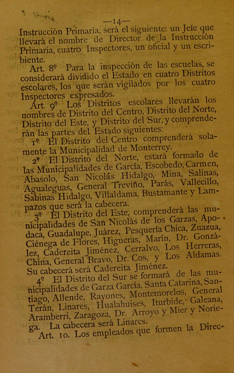 *0. -14- Instrucción Primaria, será el siguiente: un Jefe que llevará el nombre de Director de ja Instrucción Primaria, cuatro Inspectores, un oficial y un escri- ' Art 8'* Para la inspección de las escuelas, se considerará dividido el Estado xn cuatro Distritos escolares, los que serán vigilados por los cuatro ^^rt^^9’^*L2''^Distritos escolares .ovarán los nombres de Distrito del Centro, Distrito del Norte, Distrito del Este, y Distrito del Sur, y comprende- rán las partes del Estado siguientes. I? El Distrito del Centro comprenderá sola- mente la Municipalidad de Monterrey. 29 El Distrito del Norte, estará formado de las Municipalidades de Garda Escobedo, Ca^en, Abasólo, ian Nicolás Hidalgo^ Mina Ao-nalecruas General Treviño, Paras, vaneen^, sfbinas^Hidalgo, Villaldama, Bustamante y Lam- fl Destilo ddIsm, comprenderá las mu- nicipalidades de San Nicolás de ' dad, Guadalupe, Juárez, Pesquería Chica Zu^ua, Ciénega de Flores, Higueras Man ^^D lez, Cadereita Jiménez Cerra . ^ China, General Bravo, Dr. Cos, y r-oi’ Su cabecerá será Dadere'taJimene ^ 49 El Distrito del Sur se gan- nicipalidades de Garza jgJJ,orelos, General tiago. Allende S Galeana, formen la Direc-