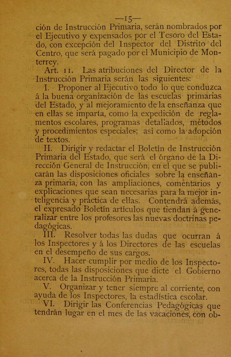 —15— cíón de Instrucción Primaria, serán nombrados por el Ejecutivo y expensados por el Tesoro del Esta- do, con excepción del Inspector del Distrito del Centro, que será pagado por el Municipio de Mon- terrey. Art. II. Las atribuciones del Director de la -Instrucción Primaria serán las siguientes: I. Proponer al Ejecutivo todo lo que conduzca á la buena organización de las escuelas primarias del Estado, y al mejoramiento de la enseñanza que en ellas se imparta, como la expedición de regla- mentos escolares, programas detallados, métodos y procedimientos especiales; así como la adopción de textos. II. Dirigir y redactar el Boletín de Instrucción Primaria del Estado, que será el órgano de la Di- rección General de Instrucción, en el que se publi- carán las disposiciones oficiales sobre la enseñan- za primaria, con las ampliaciones, comentarios y explicaciones que sean necesarias para la mejor in- teligencia y práctica de ellas. Contendrá además, el expresado Boletín artículos que tiendan á gene- ralizar entre los profesores las nuevas doctrinas pe- dagógicas. III. Resolver todas las dudas que ocurran á los Inspectores y á los Directores de las escuelas en el desempeño de sus cargos. IV. Hacer-cumplir por medio de los Inspecto- res, todas las disposiciones que dicte el Gobierno acerca de la Instrucción Primaria. V. Organizar y tener siempre al corriente, con ayuda de los Inspectores, la estadística escolar. VI. ^ Dirigir las Conferencias Pedagógicas que tendrán lugar en el mes de las vacaciones, con ob-