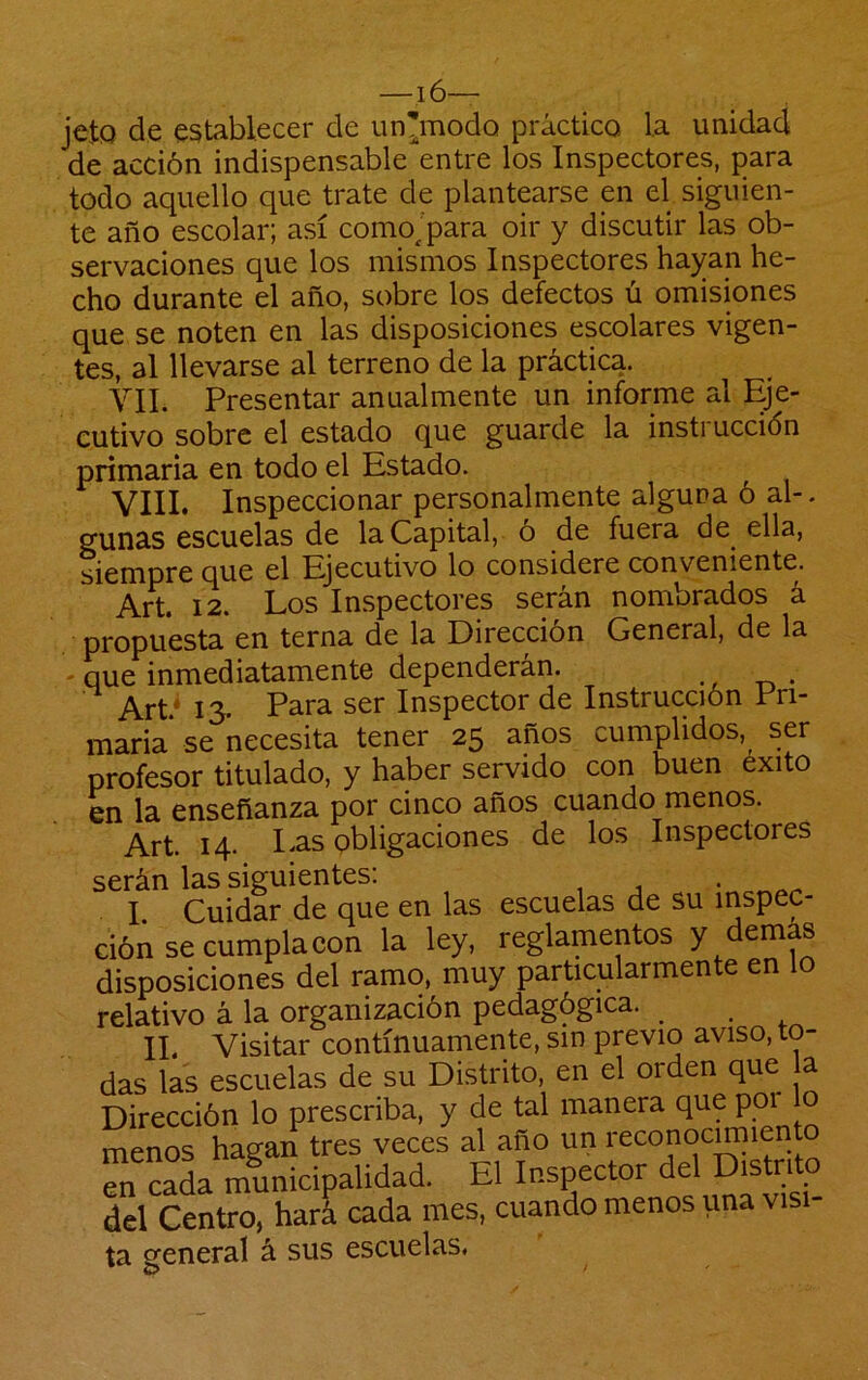 —16— jeto de establecer de un'modo práctico la unidad de acción indispensable entre los Inspectores, para todo aquello que trate de plantearse en el siguien- te año escolar; así comojpara oir y discutir las ob- servaciones que los mismos Inspectores hayan he- cho durante el año, sobre los defectos ú omisiones que se noten en las disposiciones escolares vigen- tes, al llevarse al terreno de la práctica. VIL Presentar anualmente un informe al Eje- cutivo sobre el estado que guarde la instruccidn primaria en todo el Estado. VIII. Inspeccionar personalmente alguna ó al-. gunas escuelas de la Capital, ó de fuera de ella, siempre que el Ejecutivo lo considere conveniente. Art. 12. Los Inspectores serán nombrados á propuesta en terna de la Dirección General, de la - que inmediatamente dependerán. Art* 13. Para ser Inspector de Instrucción Pri- maria se necesita tener 25 años cumplidos, ser profesor titulado, y haber servido con buen éxito en la enseñanza por cinco años cuando menos. Art. 14. I-as obligaciones de los Inspectores serán las siguientes: • I. Cuidar de que en las escuelas de su inspec- ción se cumpla con la ley, reglamentos y demás disposiciones del ramo, muy particularmente en lo relativo á la organización pedagógica. II. Visitar continuamente, sin previo aviso, to- das las escuelas de su Distrito, en el orden que a Dirección lo prescriba, y de tal manera que poi o menos hagan tres veces al año un en cada municipalidad. El Inspector Distr'to del Centro, hará cada mes, cuando menos una vis ta general á sus escuelas.