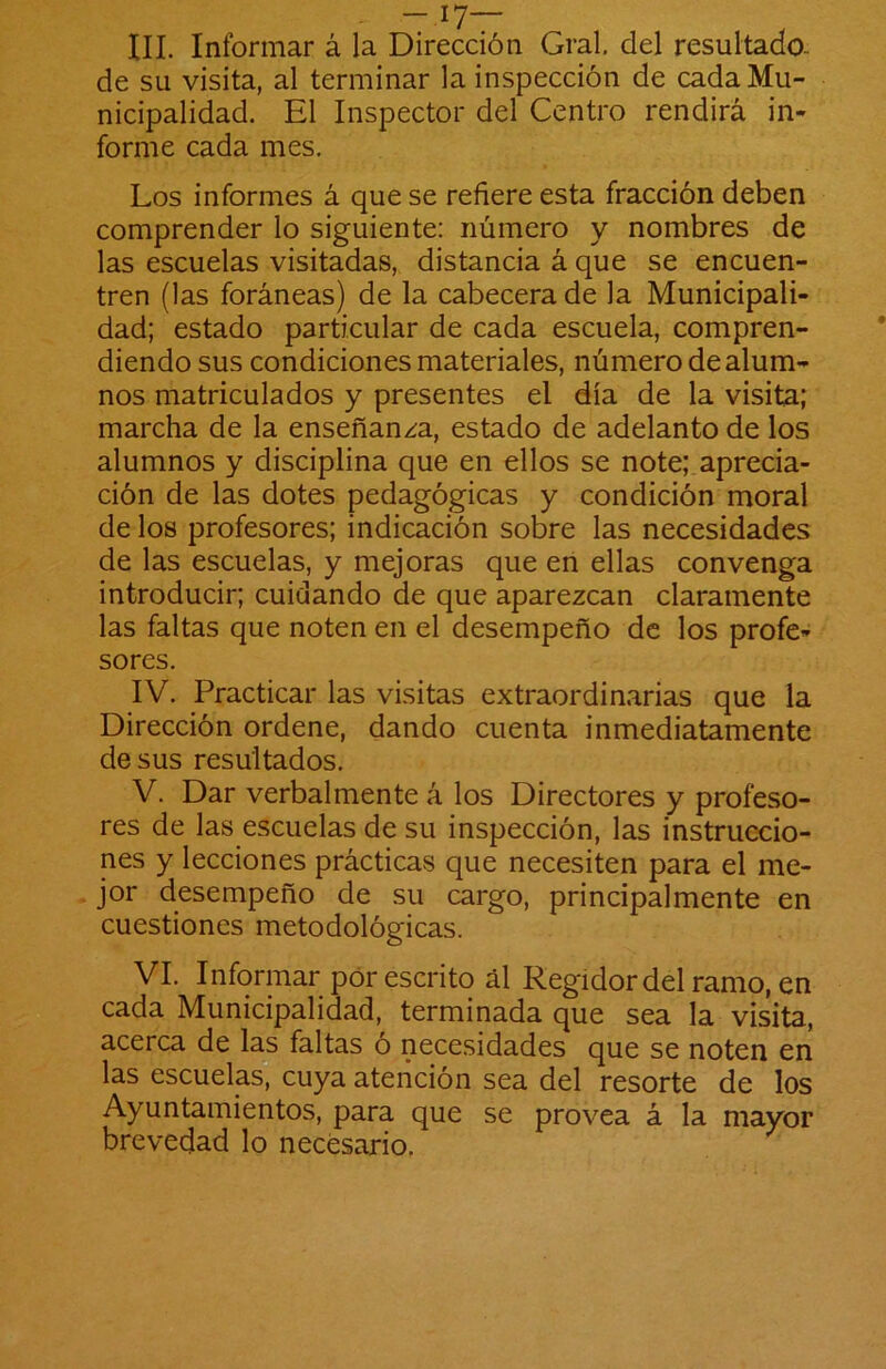 III. Informar á la -17— Dirección Gral, del resultado- de su visita, al terminar la inspección de cada Mu- nicipalidad. El Inspector del Centro rendirá in- forme cada mes. Los informes á que se refiere esta fracción deben comprender lo siguiente: número y nombres de las escuelas visitadas, distancia á que se encuen- tren (las foráneas) de la cabecera de la Municipali- dad; estado particular de cada escuela, compren- diendo sus condiciones materiales, número de alum- nos matriculados y presentes el día de la visita; marcha de la enseñan/^a, estado de adelanto de los alumnos y disciplina que en ellos se note; aprecia- ción de las dotes pedagógicas y condición moral de los profesores; indicación sobre las necesidades de las escuelas, y mejoras que en ellas convenga introducir; cuidando de que aparezcan claramente las faltas que noten en el desempeño de los profe- sores. IV. Practicar las visitas extraordinarias que la Dirección ordene, dando cuenta inmediatamente de sus resultados. V. Dar verbal mente á los Directores y profeso- res de las escuelas de su inspección, las instruccio- nes y lecciones prácticas que necesiten para el me- jor desempeño de su cargo, principalmente en cuestiones metodológicas. VI. Informar pór escrito ál Regidor del ramo, en cada Municipalidad, terminada que sea la visita, acerca de las faltas ó necesidades que se noten en las escuelas^ cuya atención sea del resorte de los Ayuntamientos, para que se provea á la mayor brevedad lo necesario.