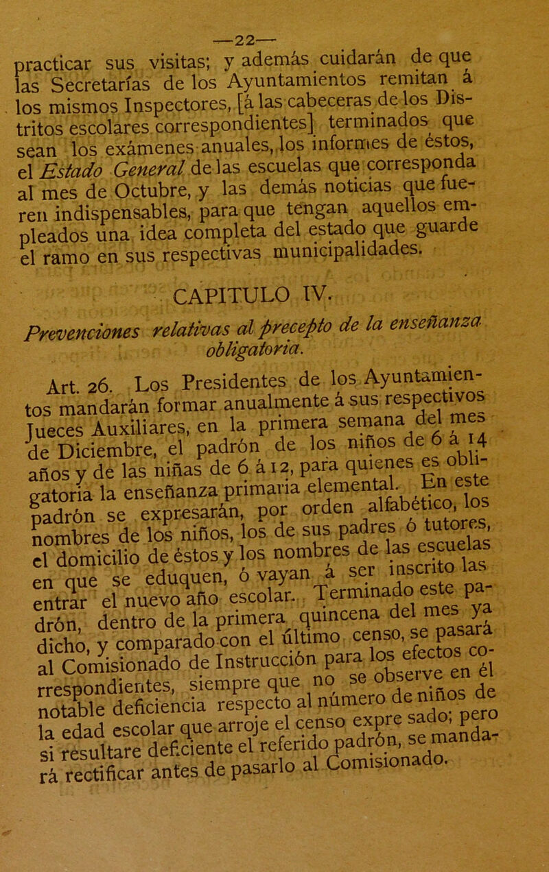 practicar sus visitas; y además cuidarán de que las Secretarías de los Ayuntamientos remitan á los mismos Inspectores, [á las cabeceras de los Dis- tritos escolares, correspondientes] terminados que sean los exámenes-anuales„los informes de éstos, el Estado General ác ]3iS escuelas que corresponda al mes de Octubre, y las demás noticias que íue- ren indispensables, para que tengan aquellos em- pleados una, idea completa del esUdo que guarde el ramo en sus respectivas municipalidades. CAPITULO IV. Prevenciones relativas al precepto de la enseñanza obligatoria. Árt 26. Los Presidentes de los Ayuntamien- tos mandarán formar anualmente á sus respectivos Jueces Auxiliares, en la primera semana del me, de Diciembre, el padrón de los niños de 6 a 4 años y de las niñas de 6 á 12, para quices « ° gatería la enseñanza Pmana elemental Eri padrón se expresarán, por °s Lmbres de los niños, los de sus el doipicilio de éstos y los nombres de en oue se eduquen, o vayan a ser ins - entrar el nuevo año escolan. drón, dentro de la primera quincena jn i dicho, y comparado con el ultimo ^ co- al Coinisionado de Instrucción ¿1 rrespondierites, siempre que no notable deficiencia ^^recS antes de pasarlo al Comisionado.