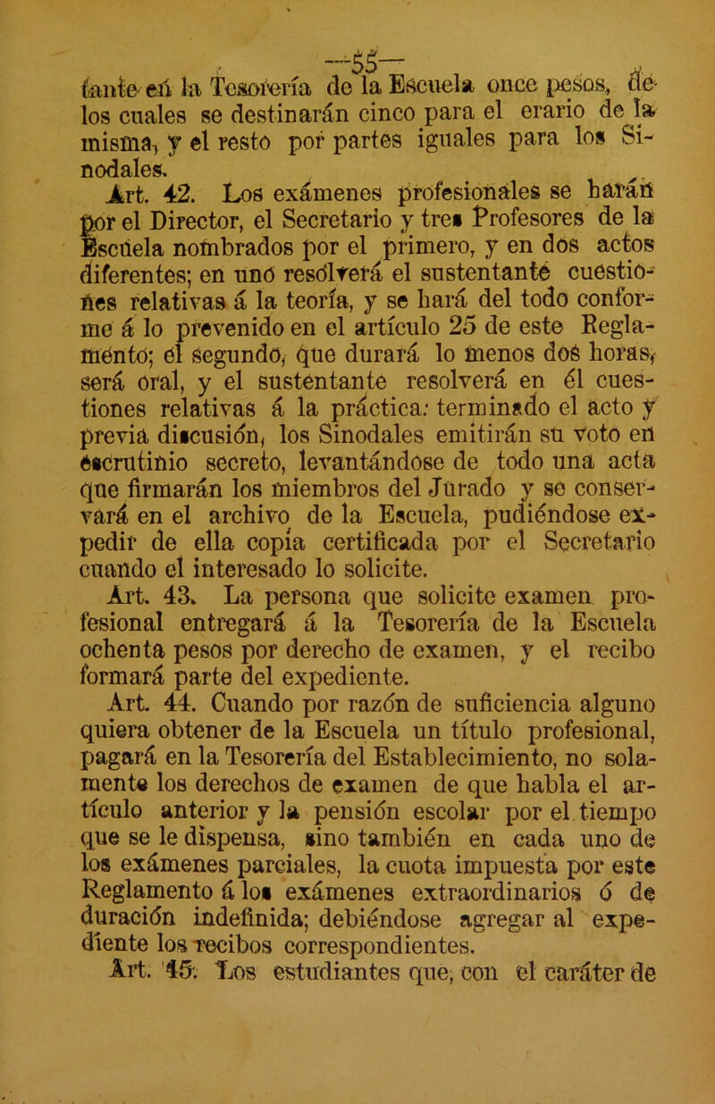 fíinte- eíí la Tcsoí'ería de la Eí^cuela once pesos, tíé los cuales se destinarán cinco para el erario de l» misma, y el resto por partes iguales para los Si- nodales. ^. Jfert. 42. Los exámenes profesionales se hafatí p^or el Director, el Secretario y tres Profesores de la Escuela nombrados por el primero, y en dos actos diferentes; en nnO rcsdlferá el sustentante cuestio- nes relativas á la teoría, y se hará del todo confor- me á lo prevenido en el artículo 25 de este Kegla- mento; él segundo, due durará lo ínenos doé horaSf será oral, y el sustentante resolverá en él cues- tiones relativas á la práctica; terminado el acto y previa diicusidn, los Sinodales emitirán sü voto eri Oicrutinio secreto, levantándose de todo una acta (][ue firmarán los miembros del Jurado y se conser- vará en el archivo de la Escuela, pudiéndose ex- pedir de ella copia certificada por el Secretario cuando el interesado lo solicite. Art. 43» La persona que solicite examen pro- fesional entregará á la Tesorería de la Escuela ochenta pesos por derecho de examen, y el recibo formará parte del expediente. Art 44. Cuando por razón de suficiencia alguno quiem obtener de la Escuela un título profesional, pagará en la Tesorería del Establecimiento, no sola- mente los derechos de examen de que habla el ar- tículo anterior y la pensión escolar por el tiempo que se le dispensa, niño también en cada uno de los exámenes parciales, la cuota imj)uesta por este Reglamento á los exámenes extraordinarios ó de duración indefinida; debiéndose agregar al expe- diente los Tecibos correspondientes. Art. '45. Los estudiantes que; con el caráter de