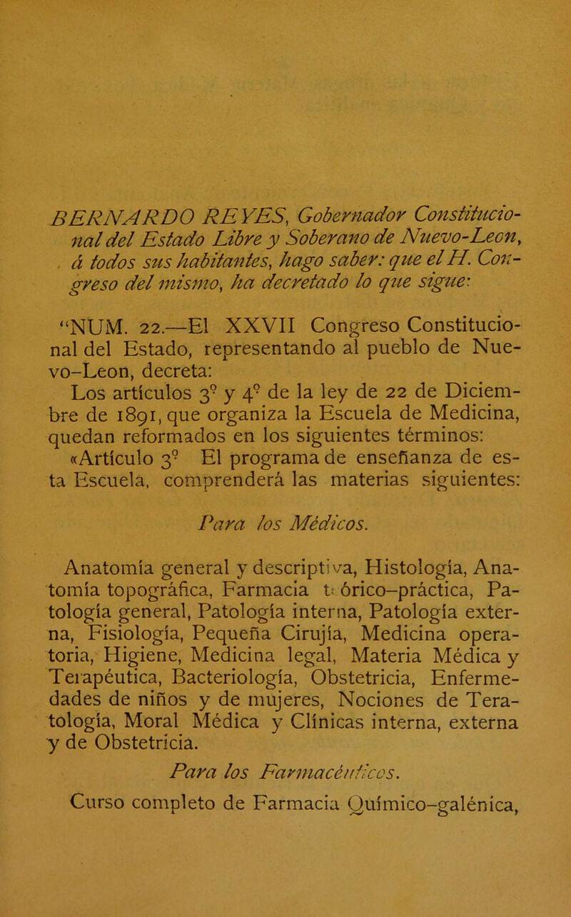 BERNARDO REVES, Gobernador Constitucio- nal del Estado Libre y Soberano de Nuevo-León, . á todos stts habitantes, hago saber: que el H. Con- greso del mismo, ha decretado lo que sigue: “NUM. 22.—El XXVII Congreso Constitucio- nal del Estado, representando al pueblo de Nue- vo-Leon, decreta: Los artículos 3° y 4° de la ley de 22 de Diciem- bre de 1891, que organiza la Escuela de Medicina, quedan reformados en los siguientes términos: «Artículo 3® El programa de enseñanza de es- ta Escuela, comprenderá las materias siguientes: Para los Médicos. Anatomía general y descriptiva, Histología, Ana- tomía topográfica, Farmacia t¡ órico-práctica, Pa- tología general, Patología interna, Patología exter- na, Fisiología, Pequeña Cirujía, Medicina opera- toria, Higiene, Medicina legal, Materia Médica y Terapéutica, Bacteriología, Obstetricia, Enferme- dades de niños y de mujeres, Nociones de Tera- tología, Moral Médica y Clínicas interna, externa y de Obstetricia. Para los Farmacéuticos. Curso completo de Farmacia Químico-galénica,