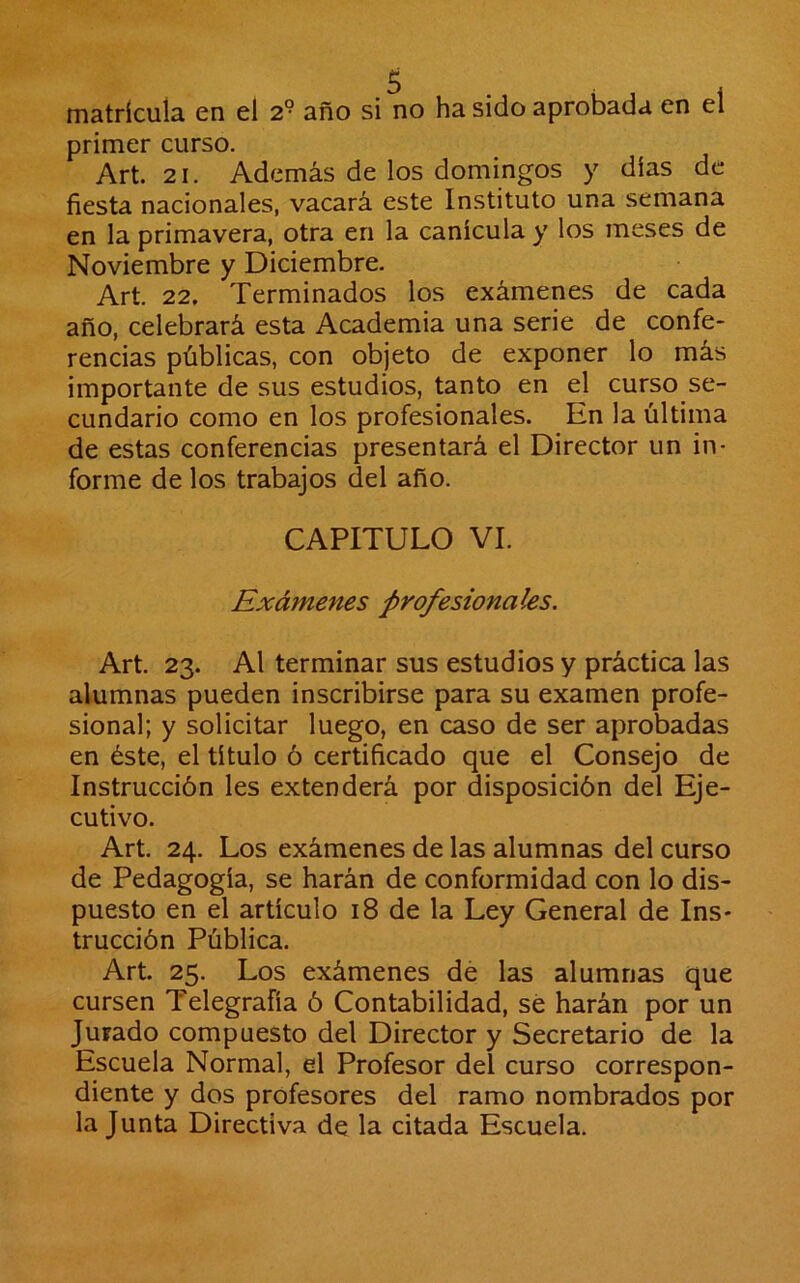 matrícula en el 2^ año si no ha sido aprobada en el primer curso. Art. 21. Además de los domingos y días de fiesta nacionales, vacará este Instituto una semana en la primavera, otra en la canícula y los meses de Noviembre y Diciembre. Art. 22. Terminados los exámenes de cada año, celebrará esta Academia una serie de confe- rencias públicas, con objeto de exponer lo más importante de sus estudios, tanto en el curso se- cundario como en los profesionales. En la última de estas conferencias presentará el Director un in- forme de los trabajos del año. CAPITULO VI. Exámenes profesionales. Art. 23. Al terminar sus estudios y práctica las alumnas pueden inscribirse para su examen profe- sional; y solicitar luego, en caso de ser aprobadas en éste, el título ó certificado que el Consejo de Instrucción les extenderá por disposición del Eje- cutivo. Art. 24. Los exámenes de las alumnas del curso de Pedagogía, se harán de conformidad con lo dis- puesto en el artículo 18 de la Ley General de Ins- trucción Pública. Art. 25. Los exámenes dé las alumnas que cursen Telegrafía ó Contabilidad, sé harán por un Jurado compuesto del Director y Secretario de la Escuela Normal, el Profesor del curso correspon- diente y dos profesores del ramo nombrados por la Junta Directiva de la citada Escuela.