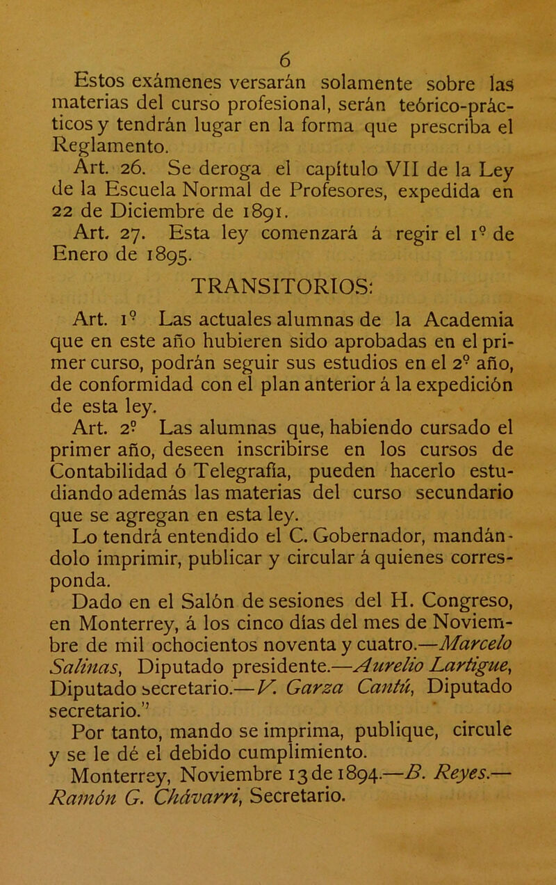 Estos exámenes versarán solamente sobre las materias del curso profesional, serán teórico-prác- ticosy tendrán lugar en la forma que prescriba el Reglamento. Art. 26. Se deroga el capítulo VII de la Ley de la Escuela Normal de Profesores, expedida en 22 de Diciembre de 1891. Art. 27. Esta ley comenzará á regir el 1° de Enero de 1895. TRANSITORIOS; Art. 1° Las actuales alumnas de la Academia que en este año hubieren sido aprobadas en el pri- mer curso, podrán seguir sus estudios en el 2° año, de conformidad con el plan anterior á la expedición de esta ley. Art. 2° Las alumnas que, habiendo cursado el primer año, deseen inscribirse en los cursos de Contabilidad ó Telegrafía, pueden hacerlo estu- diando además las materias del curso secundario que se agregan en esta ley. Lo tendrá entendido el C. Gobernador, mandán- dolo imprimir, publicar y circular á quienes corres- ponda. Dado en el Salón de sesiones del H. Congreso, en Monterrey, á los cinco días del mes de Noviem- bre de mil ochocientos noventa y cuatro.—Marcelo Salinas, Diputado presidente.—Aurelio Lartigue, Diputado secretario.—V. Garza Cantú, Diputado secretario.’’ Por tanto, mando se imprima, publique, circule y se le dé el debido cumplimiento. Monterrey, Noviembre 13 de 1894.—B. Reyes.— Ra7nón G. Chávarri, Secretario.