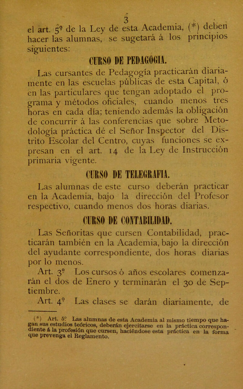 ó ’ '. ’ el art. 5^ de la Ley de esta Academia, (*) deben hacer las alumnas, se sugetará á los principios siguientes: CURSO DE PEDAOOOIA. Las cursantes de Pedagogía practicarán diaria- mente en las escuelas públicas de esta Capital, ó en las particulares que tengan adoptado el pro- grama y métodos oficiales, cuando menos tres horas en cada día; teniendo además la obligación de concurrir á las conferencias que sobre Meto- dología práctica dé el Señor Inspector del Dis- trito Escolar del Centro, cuyas funciones se ex- presan en el art. 14 de la Ley de Instrucción primaria vigente. Las alumnas de este curso deberán practicar en la Academia, bajo la dirección del Profesor respectivo, cuando menos dos horas diarias. CURSO DE CONTABILIDAD. Las Señoritas que cursen Contabilidad, prac- ticarán también en la Academia, bajo la dirección del ayudante correspondiente, dos horas diarias por lo menos. Art. 3? Los cursos ó años escolares comenza- rán el dos de Enero y terminarán el 30 de Sep- tiembre. Art. 4° Las clases se darán diariamente, de (*) Art. 6? Las alumnas de esta Academia al mismo tiempo que ha- gan sus estudios teói'icos, deberán ejercitarse en la práctica correspon- aiente á la profesión que cursen, haciéndose esta práctica en la forma que prevenga el Reglamento.