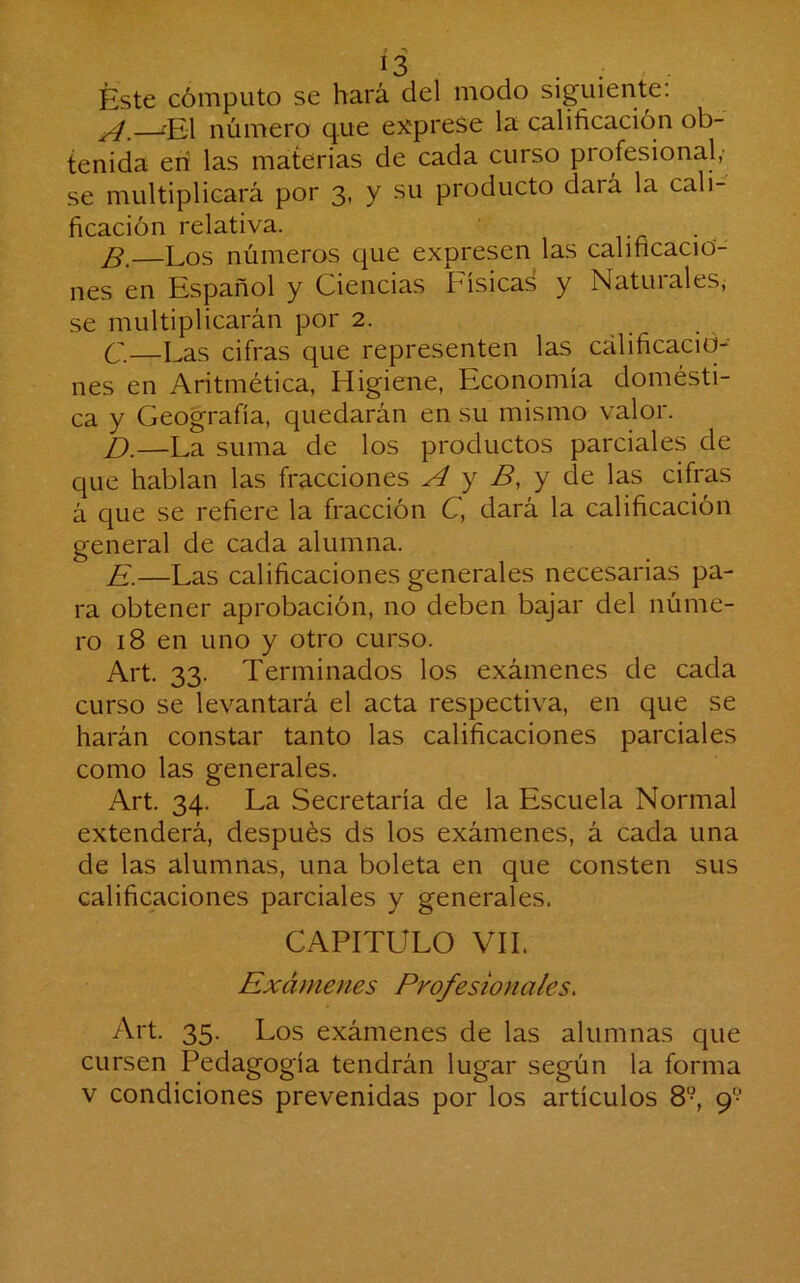 Í3 . : Éste cómputo se hará del modo siguiente: ^—íEl número que exprese la calificación ob- tenida eri las materias de cada curso profesional, se multiplicará por 3, y su producto dará la cali- ficación relativa. Los números que expresen las calificacio- nes en Español y Ciencias Física^ y Naturales^ se multiplicarán por 2. C. —Las cifras que representen las calificacio- nes en Aritmética, Higiene, Economía domésti- ca y Geografía, quedarán en su mismo valor. D. —La suma de los productos parciales de que hablan las fracciones A y B, y át las cifras á que se refiere la fracción C, dará la calificación general de cada alumna. E. —Las calificaciones generales necesarias pa- ra obtener aprobación, no deben bajar del núme- ro 18 en uno y otro curso. Art. 33. Terminados los exámenes de cada curso se levantará el acta respectiva, en que se harán constar tanto las calificaciones parciales como las generales. Art. 34. La Secretaría de la Escuela Normal extenderá, después ds los exámenes, á cada una de las alumnas, una boleta en que consten sus calificaciones parciales y generales. CAPITULO VIL Exámenes Profesionales^ Art. 35. Los exámenes de las alumnas que cursen Pedagogía tendrán lugar según la forma v condiciones prevenidas por los artículos 8°, 9-