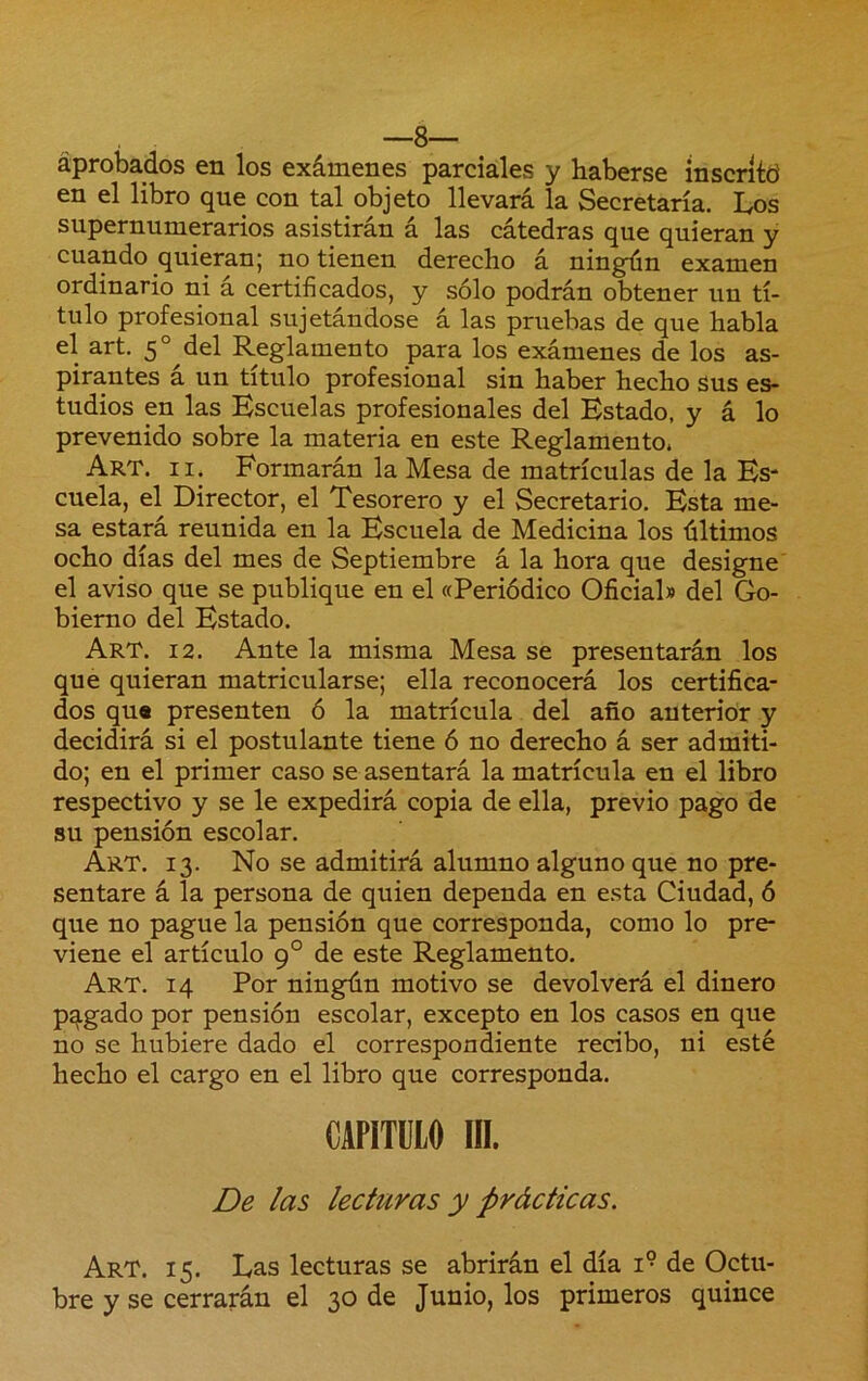 —8— aprobados en los exámenes parciales y haberse inscrító en el libro que con tal objeto llevará la Secretaría. Los supernumerarios asistirán á las cátedras que quieran y cuando quieran; no tienen derecho á ningún examen ordinario ni á certificados, y sólo podrán obtener un tí- tulo profesional sujetándose á las pruebas de que habla el art. 5° del Reglamento para los exámenes de los as- pirantes a un titulo profesional sin haber hecho sus es- tudios en las Escuelas profesionales del Estado, y á lo prevenido sobre la materia en este Reglamento. Art. II. Formarán la Mesa de matrículas de la Es* cuela, el Director, el Tesorero y el Secretario. Esta me- sa estará reunida en la Escuela de Medicina los últimos ocho días del mes de Septiembre á la hora que designe el aviso que se publique en el «Periódico Oficial» del Go- bierno del Estado. Art. 12. Ante la misma Mesa se presentarán los que quieran matricularse; ella reconocerá los certifica- dos qu« presenten ó la matrícula del año anterior y decidirá si el postulante tiene ó no derecho á ser admiti- do; en el primer caso se asentará la matrícula en el libro respectivo y se le expedirá copia de ella, previo pago de su pensión escolar. Art. 13. No se admitirá alumno alguno que no pre- sentare á la persona de quien dependa en esta Ciudad, ó que no pague la pensión que corresponda, como lo pre- viene el artículo 9° de este Reglamento. Art. 14 Por ningún motivo se devolverá el dinero pagado por pensión escolar, excepto en los casos en que no se hubiere dado el correspondiente recibo, ni esté hecho el cargo en el libro que corresponda. CAPITULO IIL De las lectnras y prácticas. Art. 15. Las lecturas se abrirán el día 1° de Octu- bre y se cerrarán el 30 de Junio, los primeros quince