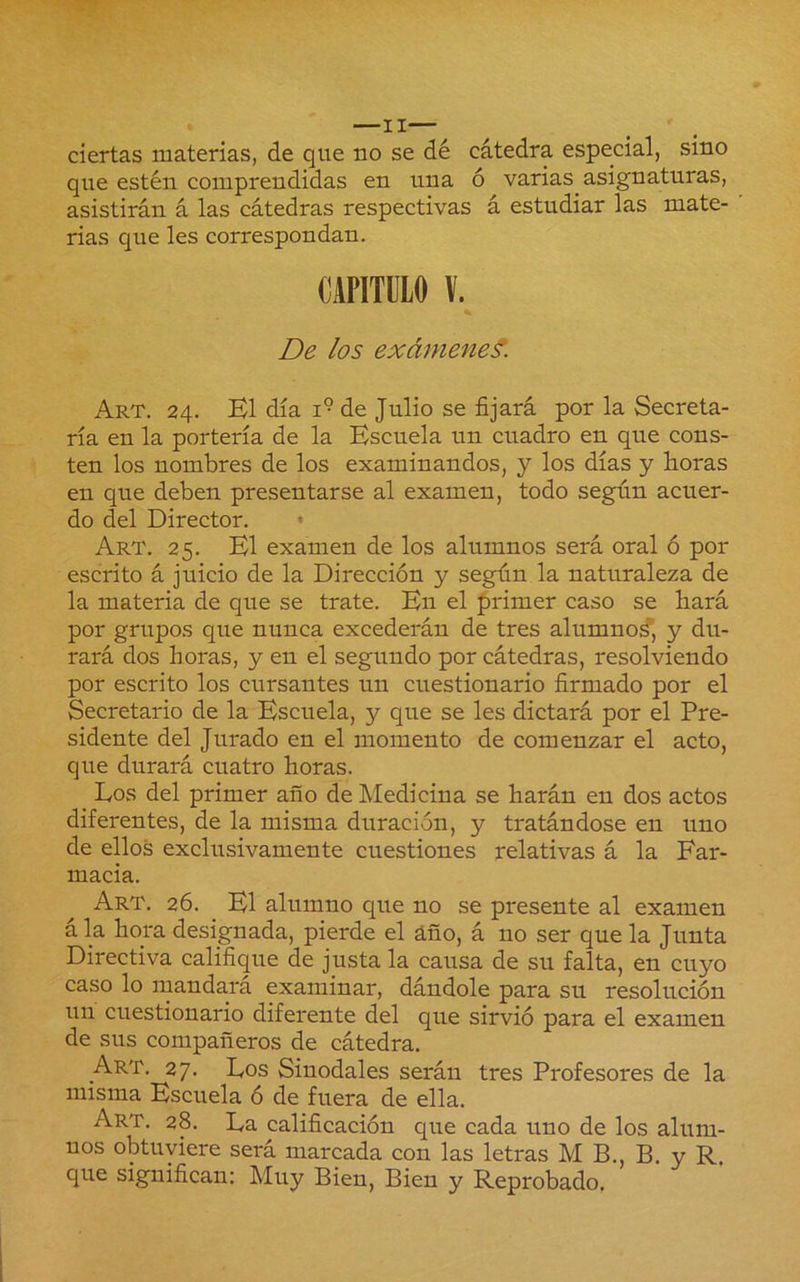 —II— ciertas materias, de que uo se dé cátedra especial, sino que estén comprendidas en una ó varias asignaturas, asistirán á las cátedras respectivas á estudiar las mate- rias que les correspondan. De los exámenes. Art. 24. B1 día 1° de Julio se fijará por la Secreta- ría en la portería de la Escuela un cuadro en que cons- ten los nombres de los examinandos, y los días y boras en que deben presentarse al examen, todo según acuer- do del Director. « Art. 25. El examen de los alumnos será oral ó por escrito á juicio de la Dirección y según la naturaleza de la materia de que se trate. En el primer caso se hará por grupos que nunca excederán de tres alumnod*, y du- rará dos boras, y en el segundo por cátedras, resolviendo por escrito los cursantes un cuestionario firmado por el Secretario de la Escuela, y que se les dictará por el Pre- sidente del Jurado en el momento de comenzar el acto, que durará cuatro horas. Los del primer año de Medicina se harán en dos actos diferentes, de la misma duración, y tratándose en uno de ellos exclusivamente cuestiones relativas á la Far- macia. Art. 26. El alumno que no se presente al examen ála hora designada, pierde el áfio, á no ser que la Junta Directiva califique de justa la causa de su falta, en cuyo caso lo mandará examinar, dándole para su resolución un cuestionario diferente del que sirvió para el examen de sus compañeros de cátedra. Art. 27. Los Sinodales serán tres Profesores de la misma Escuela ó de fuera de ella. Art. 28. La calificación que cada uno de los alum- nos obtuviere será marcada con las letras M B., B, y R. que significan: Muy Bien, Bien y Reprobado.