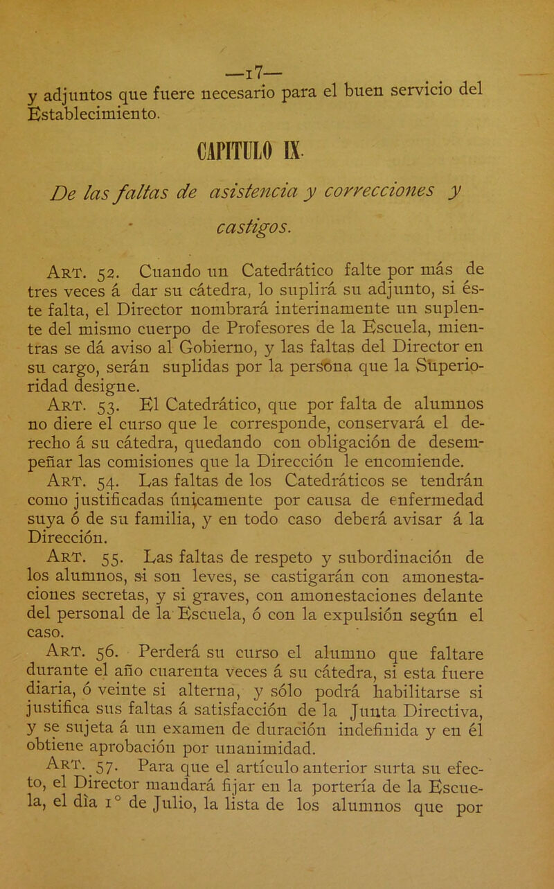 __i7— y adjuntos que fuere necesario para el buen servicio del Es tabl ecimien to. CAPITULO IX De las faltas de asiste^icia y correcciones y castigos. Art. 52. Cuando un Catedrático falte por más de tres veces á dar su cátedra, lo suplirá su adjunto, si és- te falta, el Director nombrará interinamente un suplen- te del mismo cuerpo de Profesores de la Escuela, mien- tras se dá aviso al Gobierno, y las faltas del Director en su cargo, serán suplidas por la persona que la Sliperio- ridad designe. Art. 53. El Catedrático, que por falta de alumnos no diere el curso que le corresponde, conservará el de- recho á su cátedra, quedando con obligación de desem- peñar las comisiones que la Dirección le encomiende. Art. 54. Las faltas de los Catedráticos se tendrán como justificadas únicamente por causa de enfermedad suya ó de su familia, y en todo caso deberá avisar á la Dirección. Art. 55. Las faltas de respeto y subordinación de los alumnos, &i son leves, se castigarán con amonesta- ciones secretas, y si graves, con amonestaciones delante del personal de la Escuela, ó con la expulsión según el caso. Art. 56. Perderá su curso el alumno que faltare durante el año cuarenta veces á su cátedra, si esta fuere diaria, o veinte si alterna, y sólo podrá habilitarse si justifica sus faltas á satisfacción de la Junta Directiva, y se sujeta á un examen de duración indefinida y en él obtiene aprobación por unanimidad. Art. 57. Para que el artículo anterior surta su efec- to, el Director mandará fijar en la portería de la Escue- la, el dia 1° de Julio, la lista de los alumnos que por