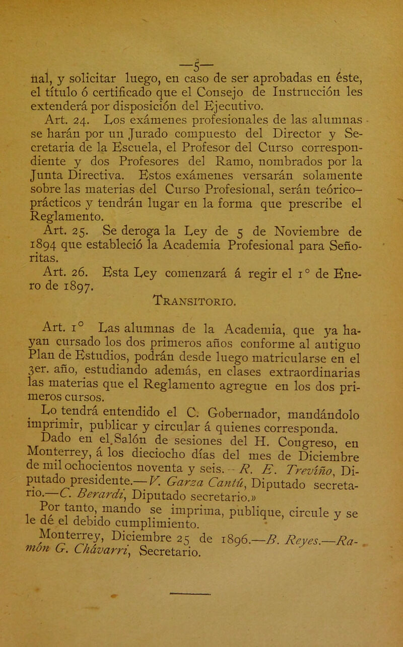 nal, y solicitar luego, en caso de ser aprobadas en éste, el título ó certificado que el Consejo de Instrucción les extenderá por disposición del Ejecutivo. Art, 24. Los exámenes profesionales de las alumnas • se liarán por un Jurado compuesto del Director y Se- cretaria de la Escuela, el Profesor del Curso correspon- diente y dos Profesores del Ramo, nombrados por la Junta Directiva. Estos exámenes versarán solamente sobre las materias del Curso Profesional, serán teórico- prácticos y tendrán lugar en la forma que prescribe el Reglamento. Art. 25. Se deroga la Ley de 5 de Noviembre de 1894 que estableció la Academia Profesional para Seño- ritas. Art. 26. Esta Ley comenzará á regir el i ° de Ene- ro de 1897. Transitorio. Art. 1° Las alumnas de la Academia, que ya Ha- yan cursado los dos primeros años conforme al antiguo Plan de Estudios, podrán desde luego matricularse en el 3er, año, estudiando además, en clases extraordinarias las materias que el Reglamento agregue en los dos pri- meros cursos. ^ Lo tendrá entendido el C. Gobernador, mandándolo imprimir, publicar y circular á quienes corresponda. Dado en ^el. Salón de sesiones del H. Congreso, en Monterrey, a los dieciocho días del mes de Diciembre de mil ochocientos noventa y seis. --7?. E. Trevíño Di- putado presidente.—F. Garza Cantú, Diputado secreta- rio. c. Berardi^ Diputado secretario.» 1 se imprima, publique, circule y se le de el debido cumplimiento. Monterrey, Diciembre 25 de 1896.-79. Ez_yes.—Ea- . mon G. Ckavarrt, Secretario.