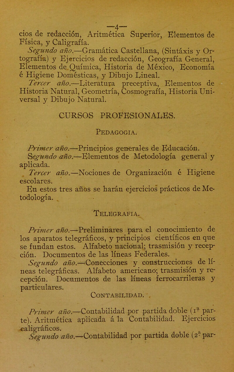 cios de redacción, Aritmética Superior, Elementos de Física, y Caligrafía. Segundo año.—Gramática Castellana, (Sintaxis y Or- tografía) y Ejercicios de redacción, Geografía General, Elementos de. Química, Historia de México, Economía é Higiene Domésticas, y Dibujo Lineal. Tercer año.—Literatura preceptiva. Elementos de Historia Natural, Geometría, Cosmografía, Historia Uni- versal y Dibujo Natural. CURSOS PROFESIONALES. Pedagogía. Primer año.—Principios generales de Educación. Segundo año.—Elementos de Metodología general y aplicada. Tercer Nociones de Organización é Higiene escolares. En estos tres años se harán ejercicios prácticos de Me- todología. Telegrafía. Primer año.—Preliminares para el conocimiento de los aparatos telegráficos, y principios científicos en que se fundan estos. Alfabeto nacional; trasmisión y recep- ción. Documentos de las líneas Federales. Segundo año.—Conecciones y construcciones de lí- neas telegráficas. Alfabeto americano; trasmisión y re- cepción. Documentos de las líneas ferrocarrileras y particulares. Contabilidad. . Primer año.—Contabilidad por partida doble (i^ par- te). Aritmética aplicada á la Contabilidad. Ejercicios ^caligráficos. Segundo año.—Contabilidad por partida doble (2^ par-