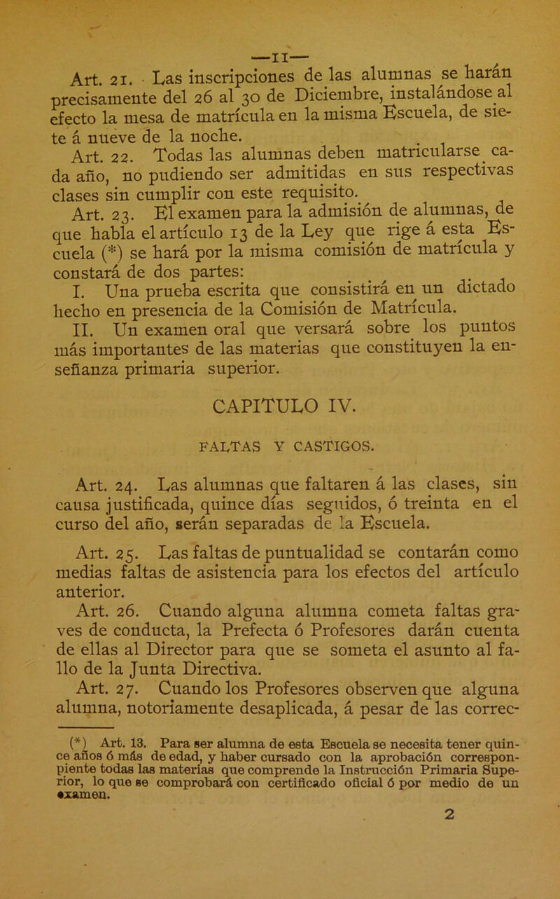 Art. 21. • Las inscripciones de las alumnas se liaran precisamente del 26 al 30 de Diciembre, instalándose al efecto la mesa de matrícula en la misma Kscuela, de sie- te á nueve de la noche. Art. 22. Todas las alumnas deben matricularse^ ca- da año, no pudiendo ser admitidas en sus respectivas clases sin cumplir con este requisito,^ Art. 23. B1 examen para la admisión de alumnas, de que habla el artículo 13 de la Ley que rige á esta Es- cuela (*) se hará por la misma comisión de matricula y constará de dos partes: . . , j- j I. Una prueba escrita que consistirá en un dictado hecho en presencia de la Comisión de Matrícula. II. Un examen oral que versará sobre los puntos más importantes de las materias que constituyen la en- señanza primaria superior. CAPITULO IV. FALTAS Y CASTIGOS. Art. 24. Las alumnas que faltaren á las clases, sin causa justificada, quince días seguidos, ó treinta en el curso del año, serán separadas de la Escuela. Art. 25. Las faltas de puntualidad se contarán como medias faltas de asistencia para los efectos del artículo anterior. Art. 26. Cuando alguna alumna cometa faltas gra- ves de conducta, la Prefecta ó Profesores darán cuenta de ellas al Director para que se someta el asunto al fa- llo de la Junta Directiva. Art. 27. Cuando los Profesores observen que alguna alumna, notoriamente desaplicada, á pesar de las correc- (*) Art. 13. Para ser alumna de esta Escuela se necesita tener quin- ce años 6 más de edad, y haber cursado con la aprobación correspon- piente todas ias materias que comprende la Instrucción Primaria Supe- rior, lo que se comprobaiñ con certificado oficial ó por medio de un •zamen. 2