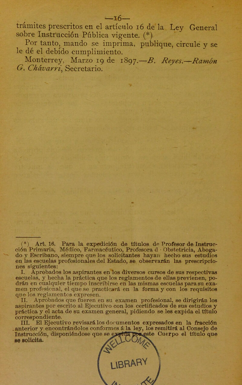 trámites prescritos en el artículo 16 de la Ley General sobre Instrucción Pública vigente. (*) Por tantOj^ mando se imprima, publique, circule y se le dé el debido cumplimiento. Monterrey, Marzo 19 de 1897.—B. Reyes.—Ramón G. Chávarri.^ Secretario. (*) Art. 16. Para la expedición de títulos de Profesor de Instruc- ción Primaria, Médico, Farmacéutico, Profesora d ■ Obstetricia, Aboga- do y Escribano, siempre que los solicitantes hayan hecho sus estudios en ias escuelas profesionales del Estado, se observarán las prescripcio- nes siguientes: I. Aprobados los aspirantes en los diversos cursos de sus respectivas escuelas, y hecha la práctica que los reglamentos de ellas previenen, po- drán en cualquier tiempo inscribirse en las mismas escuelas para su exa- men profesional, el que se practicará en la forma y con los requisitos que los reglamentos expresen. II. Aprobados que fueren en su examen profesional, se dirigirán los aspirantes por escrito al Ejecutivo con los certificados de sus estudios y práctica y el acta de su examen general, pidiendo se les expida el título correspondiente. ni. El Ejecutivo revisará los documentos expresados en la fracción .anterior y encontrándolos conformes á la ley, los remitirá al Consejo de Instrucción, disponiéndose que Cuerpo el título que se solicita.