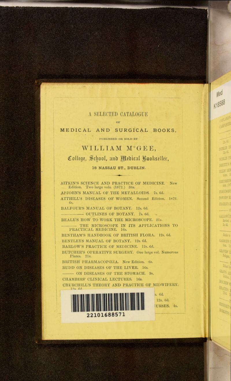 A SELECTED CATALOGUE OF MEDICAL AND SURGICAL BOOKS, PUBLISHED OK SOLD BY WILLIAM MCGEE, College, School, ant) HJettical Doohscllcr, 18 NASSAU ST., DUBLIN. AITKIN’S SCIENCE AND PRACTICE OF MEDICINE. New Edition. Two large vols. (1872.) 38s. APJOHN’S MANUAL OF THE METALLOIDS. 7s. 6d. ATTHILL’3 DISEASES OF WOMEN. Second Edition. 1872. Os. BALFOUR’S MANUAL OF BOTANY. 12s. Gd. OUTLINES OF BOTANY. 7s. Gd. BEALE’S HOW TO WORK THE MICROSCOPE. 21s. THE MICROSCOPE IN ITS APPLICATIONS TO PRACTICAL MEDICINE. 16s. BENTHAM’S HANDBOOK OF BRITISH FLORA. 12s. Gd. BENTLEYS MANUAL OF BOTANY. 12s. Gd. BARLOW'S PRACTICE OF MEDICINE. 12s. Gd. BUTCHER’S OPERATIVE SURGERY. One large vol. Numerous Plates. 21s. BRITISH PHARMACOPOEIA. New Edition. Gs. BUDD ON DISEASES OF THE LIVER. lGs. ON DISEASES OF THE STOMACH. 9s. CHAMBERS’ CLINICAL LECTURES. 16s. CHURCHILL’S THEORY AND PRACTICE OF MIDWIFERY. 10o firl