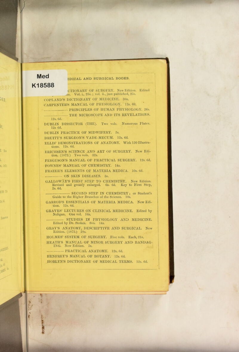 Med K18588 1DICAL AND SURGICAL BOOKS. CTIONARY OF SURGERY. New Edition. Edited ,<ie. Vol. i., 25s. ; vol. ii., just published, 25s. COPLAND’S DICTIONARY OF MEDICINE. 36s. CARPENTER’S MANUAL OF PHYSIOLOGY. 12s. Gd. PRINCIPLES OF HUMAN PHYSIOLOGY. 2Gs. THE MICROSCOPE AND ITS REVELATIONS. 12s. Gd. DUBLIN DISSECTOR (THE). Two vols. Numerous Plates. 12s (Jd. DUBLIN PRACTICE OF MIDWIFERY. 5s. DllUITT’S SURGEON’S VADE-MECUM. 12s. 6d. ELLIS’ DEMONSTRATIONS OF ANATOMY. With 130 Illustra- tions. 12s. 6d. ERICHSEN’S SCIENCE AND ART OF SURGERY. New Edi- tion. (1872.) Two vols. 32s. FERGUSON’S MANUAL OF PRACTICAL SURGERY. 12s. Gd. FOWNES’ MANUAL OF CHEMISTRY. 14s. FRAZER’S ELEMENTS OF MATERIA MEDICA. 10s. Gd. ON SKIN DISEASES. 3s. GALLOWAY’S FIRST STEP TO CHEMISTRY. New Edition. Revised and greatly enlarged. 6s. Gd. Key to First Step, 2s. Gd. SECOND STEP IN CHEMISTRY; or Student’s Guide to the Higher Branches of the Science. 10s. GARROD’S ESSENTIALS OF MATERIA MEDICA. New Edi- tion. 12s. Gd. GRAVES’ LECTURES ON CLINICAL MEDICINE. Edited by Neligan. One vol. 16s. STUDIES IN PHYSIOLOGY AND MEDICINE. Edited by Dr. Stokes. 8vo. 14s. GRAY’S ANATOMY, DESCRIPTIVE AND SURGICAL. New Edition. (1872.) 28s. HOLMES’SYSTEM OF SURGERY. Five vols. Each, 21s. HEATH’S MANUAL OF MINOR SURGERY AND BANDAG- ING. New Edition. 5s. PRACTICAL ANATOMY. 12s. Gd. HENFREY’S MANUAL OF BOTANY. 12s. Gd. IIOBLYN’S DICTIONARY OF MEDICAL TERMS. 12s. Gd. 1 4 t