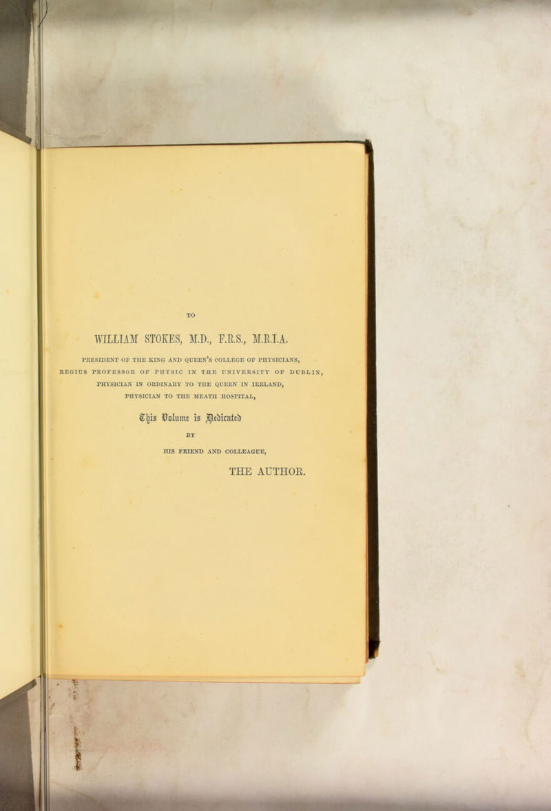 WILLIAM STOKES, ALL., F.R.S., M.B.I.A. PRESIDENT OF THE KING AND QUEEN’S COLLEGE OF PHYSICIANS, REGIUS PROFESSOR OF PHYSIC IN THE UNIVERSITY OF DUBLIN, PHYSICIAN IN ORDINARY TO THE QUEEN IN IRELAND, PHYSICIAN TO THE MEATH HOSPITAL, ®Jji$ Volume is ^bicateb BY HIS FRIEND AND COLLEAGUE, THE AUTHOR. t \