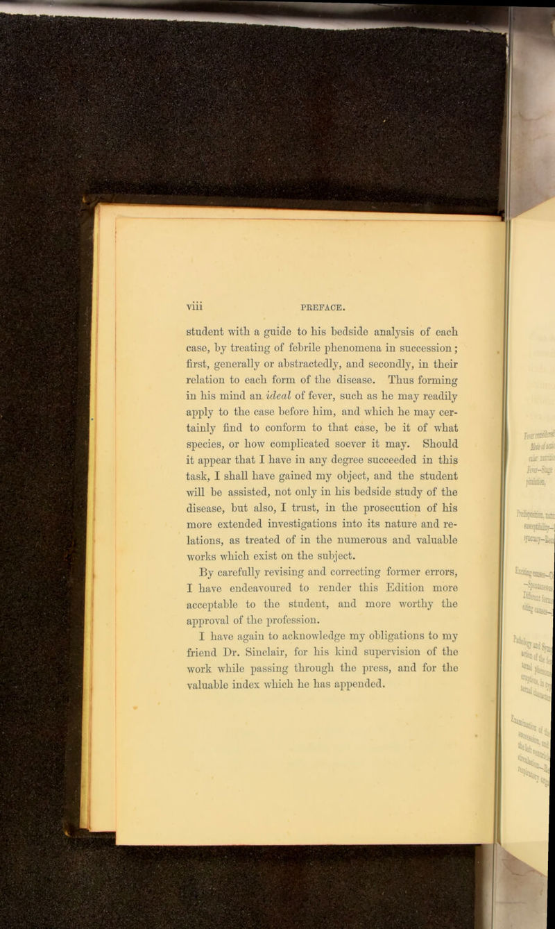 student with a guide to liis bedside analysis of each case, by treating of febrile phenomena in succession; first, generally or abstractedly, and secondly, in their relation to each form of the disease. Thus forming in his mind an ideal of fever, such as he may readily apply to the case before him, and which he may cer- tainly find to conform to that case, be it of what species, or how complicated soever it may. Should it appear that I have in any degree succeeded in this task, I shall have gained my object, and the student will be assisted, not only in his bedside study of the disease, hut also, I trust, in the prosecution of his more extended investigations into its nature and re- lations, as treated of in the numerous and valuable works which exist on the subject. By carefully revising and correcting former errors, I have endeavoured to render this Edition more acceptable to the student, and more worthy the approval of the profession. I have again to acknowledge my obligations to my friend Dr. Sinclair, for his kind supervision of the work while passing through the press, and for the valuable index which he has appended.