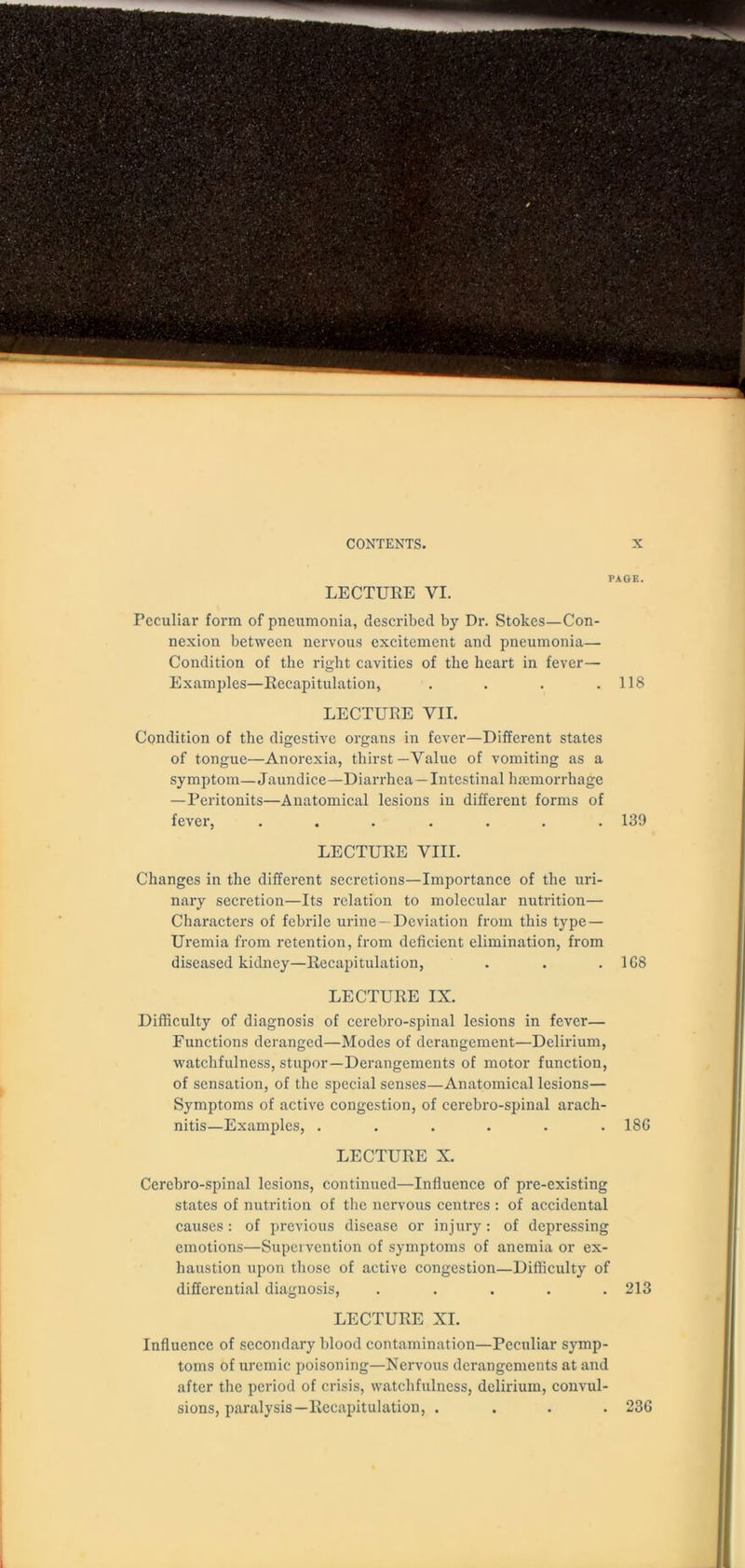 PAGE. LECTURE VI. Peculiar form of pneumonia, described by Dr. Stokes—Con- nexion between nervous excitement and pneumonia— Condition of the right cavities of the heart in fever— Examples—Recapitulation, . . . .118 LECTURE VII. Condition of the digestive organs in fever—Different states of tongue—Anorexia, thirst—Value of vomiting as a symptom—Jaundice—Diarrhea—Intestinal haemorrhage — Peritonits—Anatomical lesions in different forms of fever, ....... 139 LECTURE VIII. Changes in the different secretions—Importance of the uri- nary secretion—Its relation to molecular nutrition— Characters of febrile urine—Deviation from this type— Uremia from retention, from deficient elimination, from diseased kidney—Recapitulation, . . . 1G8 LECTURE IX. Difficulty of diagnosis of cerebro-spinal lesions in fever— Functions deranged—Modes of derangement—Delirium, watchfulness, stupor—Derangements of motor function, of sensation, of the special senses—Anatomical lesions— Symptoms of active congestion, of cerebro-spinal arach- nitis—Examples, ...... 186 LECTURE X. Cerebro-spinal lesions, continued—Influence of pre-existing states of nutrition of the nervous centres : of accidental causes: of previous disease or injury: of depressing emotions—Supervention of symptoms of anemia or ex- haustion upon those of active congestion—Difficulty of differential diagnosis, ..... 213 LECTURE XI. Influence of secondary blood contamination—Peculiar symp- toms of uremic poisoning—Nervous derangements at and after the period of crisis, watchfulness, delirium, convul- sions, paralysis— Recapitulation, .... 236