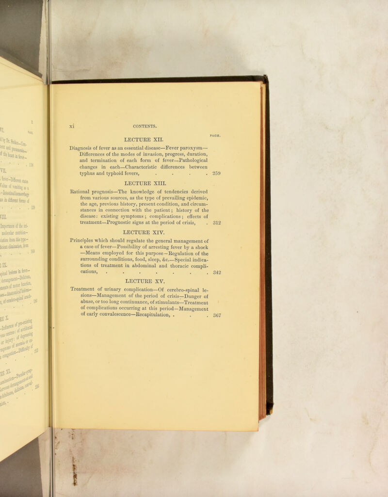 PAGE. LECTURE XII. Diagnosis of fever as an essential disease—Fever paroxysm— Differences of the modes of invasion, progress, duration, and termination of each form of fever—Pathological changes in each—Characteristic differences between typhus and typhoid fevers, .... 259 LECTURE XIII. Rational prognosis—The knowledge of tendencies derived from various sources, as the type of prevailing epidemic, the age, previous history, present condition, and circum- stances in connection with the patient; history of the disease: existing symptoms ; complications ; effects of treatment—Prognostic signs at the period of crisis, . 312 LECTURE XIV. Principles which should regulate the general management of a case of fever—Possibility of arresting fever by a shock —Means employed for this purpose—Regulation of the surrounding conditions, food, sleep, &c Special indica- tions of treatment in abdominal and thoracic compli- cations, . . . . . . .312 LECTURE XY. Treatment of urinary complication—Of cerebro-spinal le- sions—Management of the period of crisis—Danger of abuse, or too long continuance, of stimulants—Treatment of complications occurring at this period—Management of early convalescence—Recapitulation, . . . 367 t I