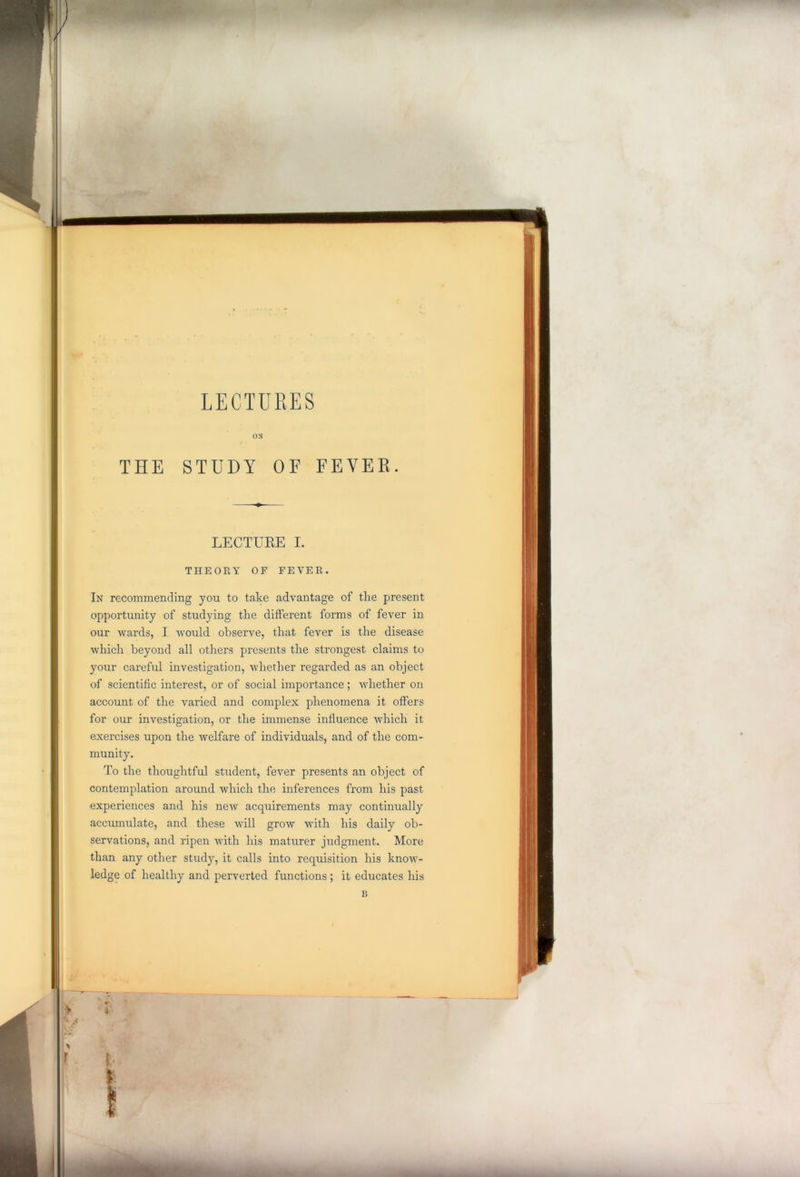 ON THE STUDY OF FEVER. LECTURE I. THEORY OF FEVER. In recommending you to take advantage of the present opportunity of studying the different forms of fever in our wards, I would observe, that fever is the disease which beyond all others presents the strongest claims to your careful investigation, whether regarded as an object of scientific interest, or of social importance; whether on account of the varied and complex phenomena it offers for our investigation, or the immense influence which it exercises upon the welfare of individuals, and of the com- munity. To the thoughtful student, fever presents an object of contemplation around which the inferences from his past experiences and his new acquirements may continually accumulate, and these will grow with his daily ob- servations, and ripen with his maturer judgment. More than any other study, it calls into requisition his know- ledge of healthy and perverted functions ; it educates his B