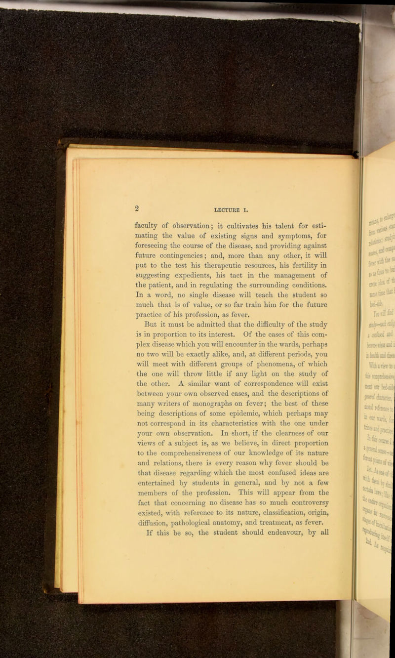 faculty of observation; it cultivates his talent for esti- mating the value of existing signs and symptoms, for foreseeing the course of the disease, and providing against future contingencies; and, more than any other, it will put to the test his therapeutic resources, his fertility in suggesting expedients, his tact in the management of the patient, and in regulating the surrounding conditions. In a word, no single disease will teach the student so much that is of value, or so far train him for the future practice of his profession, as fever. But it must be admitted that the difficulty of the study is in proportion to its interest. Of the cases of this com- plex disease which you will encounter in the wards, perhaps no two will be exactly alike, and, at different periods, you will meet with different groups of phenomena, of which the one will throw little if any light on the study of the other. A similar want of correspondence will exist between your own observed cases, and the descriptions of many writers of monographs on fever; the best of these being descriptions of some epidemic, which perhaps may not correspond in its characteristics with the one under your own observation. In short, if the clearness of our views of a subject is, as we believe, in direct proportion to the comprehensiveness of our knowledge of its nature and relations, there is every reason why fever should be that disease regarding which the most confused ideas are entertained by students in general, and by not a few members of the profession. This will appear from the fact that concerning no disease has so much controversy existed, with reference to its nature, classification, origin, diffusion, pathological anatomy, and treatment, as fever. If this be so, the student should endeavour, by all