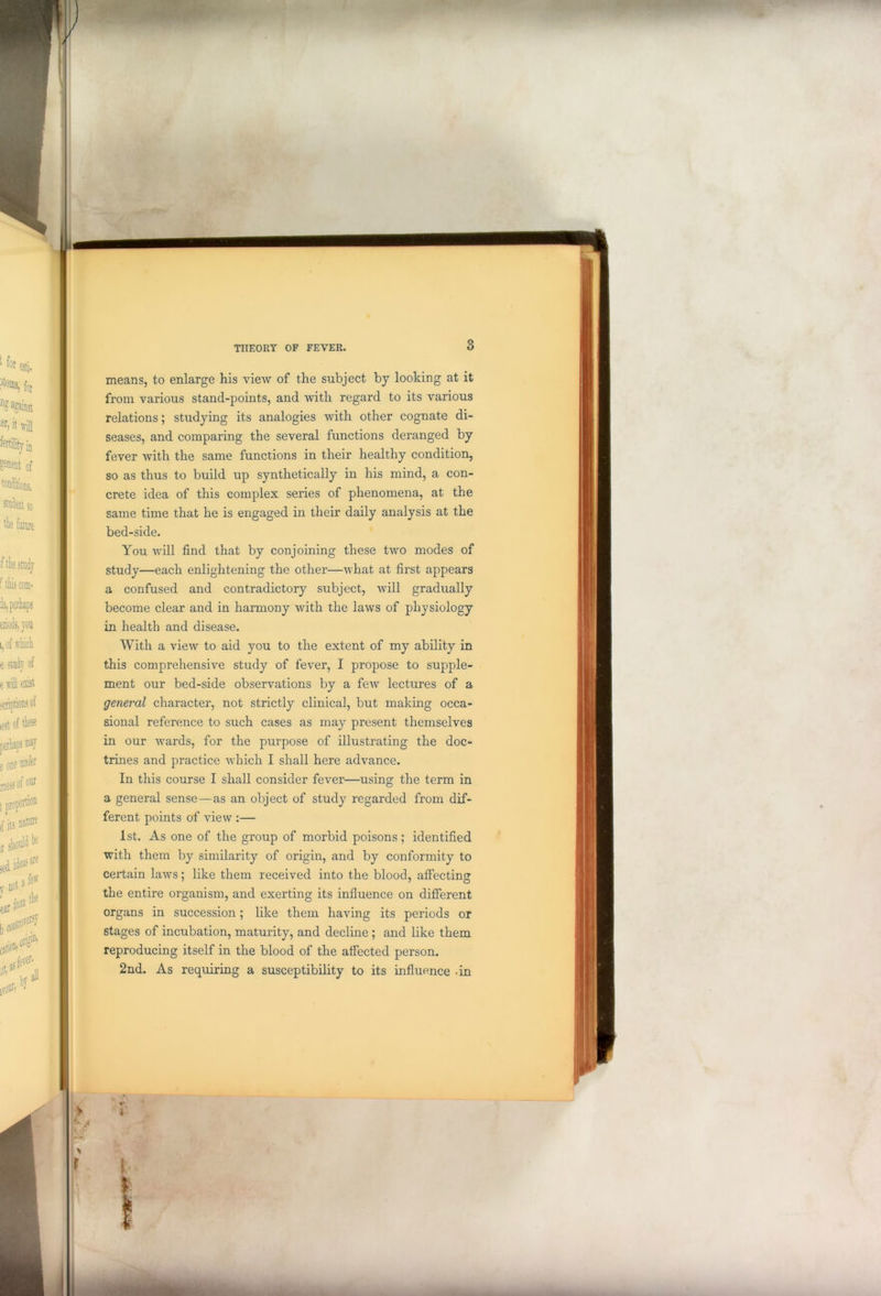means, to enlarge his view of the subject by looking at it from various stand-points, and with regard to its various relations; studying its analogies with other cognate di- seases, and comparing the several functions deranged by fever with the same functions in their healthy condition, so as thus to build up synthetically in his mind, a con- crete idea of this complex series of phenomena, at the same time that he is engaged in their daily analysis at the bed-side. You will find that by conjoining these two modes of study—each enlightening the other—what at first appears a confused and contradictory subject, will gradually become clear and in harmony with the laws of physiology in health and disease. With a view to aid you to the extent of my ability in this comprehensive study of fever, I propose to supple- ment our bed-side observations by a few lectures of a general character, not strictly clinical, but making occa- sional reference to such cases as may present themselves in our wards, for the purpose of illustrating the doc- trines and practice which I shall here advance. In this course I shall consider fever—using the term in a general sense—as an object of study regarded from dif- ferent points of view :— 1st. As one of the group of morbid poisons; identified with them by similarity of origin, and by conformity to certain laws; like them received into the blood, affecting the entire organism, and exerting its influence on different organs in succession; like them having its periods or stages of incubation, maturity, and decline ; and like them reproducing itself in the blood of the affected person. 2nd. As requiring a susceptibility to its influence .in