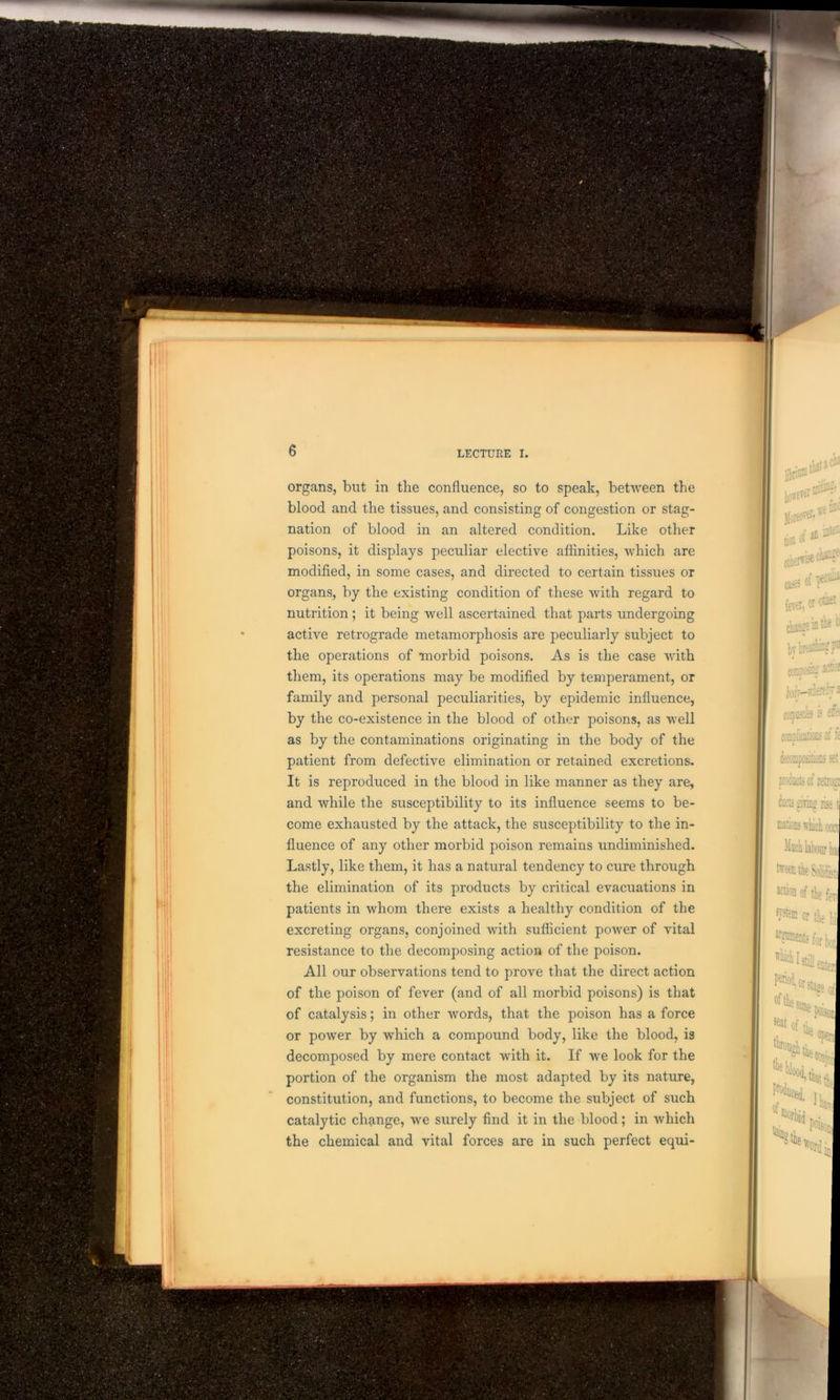 bon of ^ ^ cases of fCTei, ot other change in ^ 1 by breathiflgpn coffljoaS; - Jorfr— iriflf 5J3 aspascies is dfo omnlicack' of ft prato of letroa to giring rise nations winch occi Much labour ha freen the Solife action of the fe ajstffl or tie 1 ^CDtsfbrbc ^Isiente stage o organs, blit in the confluence, so to speak, between the blood and the tissues, and consisting of congestion or stag- nation of blood in an altered condition. Like other poisons, it displays peculiar elective affinities, which are modified, in some cases, and directed to certain tissues or organs, by the existing condition of these with regard to nutrition ; it being well ascertained that parts undergoing active retrograde metamorphosis are peculiarly subject to the operations of morbid poisons. As is the case with them, its operations may be modified by temperament, or family and personal peculiarities, by epidemic influence, by the co-existence in the blood of other poisons, as well as by the contaminations originating in the body of the patient from defective elimination or retained excretions. It is reproduced in the blood in like manner as they are, and while the susceptibility to its influence seems to be- come exhausted by the attack, the susceptibility to the in- fluence of any other morbid poison remains undiminished. Lastly, like them, it has a natural tendency to cure through the elimination of its products by critical evacuations in patients in whom there exists a healthy condition of the excreting organs, conjoined with sufficient power of vital resistance to the decomposing action of the poison. All our observations tend to prove that the direct action of the poison of fever (and of all morbid poisons) is that of catalysis; in other words, that the poison has a force or power by which a compound body, like the blood, is decomposed by mere contact with it. If we look for the portion of the organism the most adapted by its nature, constitution, and functions, to become the subject of such catalytic change, we surely find it in the blood; in which the chemical and vital forces are in such perfect equi-
