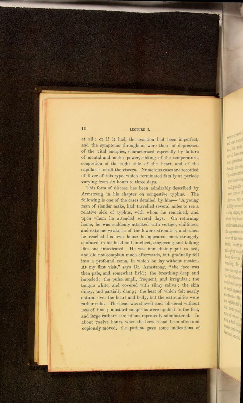 10 at all; or if it had, the reaction had been imperfect, and the symptoms throughout were those of depression of the vital energies, characterized especially by failure of mental and motor power, sinking of the temperature, congestion of the right side of the heart, and of the capillaries of all the viscera. Numerous cases are recorded of fever of this type, which terminated fatally at periods varying from six hours to three days. This form of disease has been admirably described by Armstrong in his chapter on congestive typhus. The following is one of the cases detailed by him—“ A young man of slender make, had travelled several miles to see a relative sick of typhus, with whom he remained, and upon whom he attended several days. On returning home, he was suddenly attacked with vertigo, chilliness, and extreme weakness of the lower extremities, and when he reached his own house he appeared most strangely confused in his head and intellect, staggering and talking like one intoxicated. He was immediately put to bed, and did not complain much afterwards, but gradually fell into a profound coma, in which he lay without motion. At my first visit,” says Dr. Armstrong, “ the face was then pale, and somewhat livid ; the breathing deep and impeded ; the pulse small, frequent, and irregular ; the tongue white, and covered with slimy saliva ; the skin dingy, and partially damp; the heat of which felt nearly natural over the heart and belly, but the extremities were rather cold. The head was shaved and blistered without loss of time ; mustard sinapisms were applied to the feet, and large cathartic injections repeatedly administered. In about twelve hours, when the bowels had been often and copiously moved, the patient gave some indications of