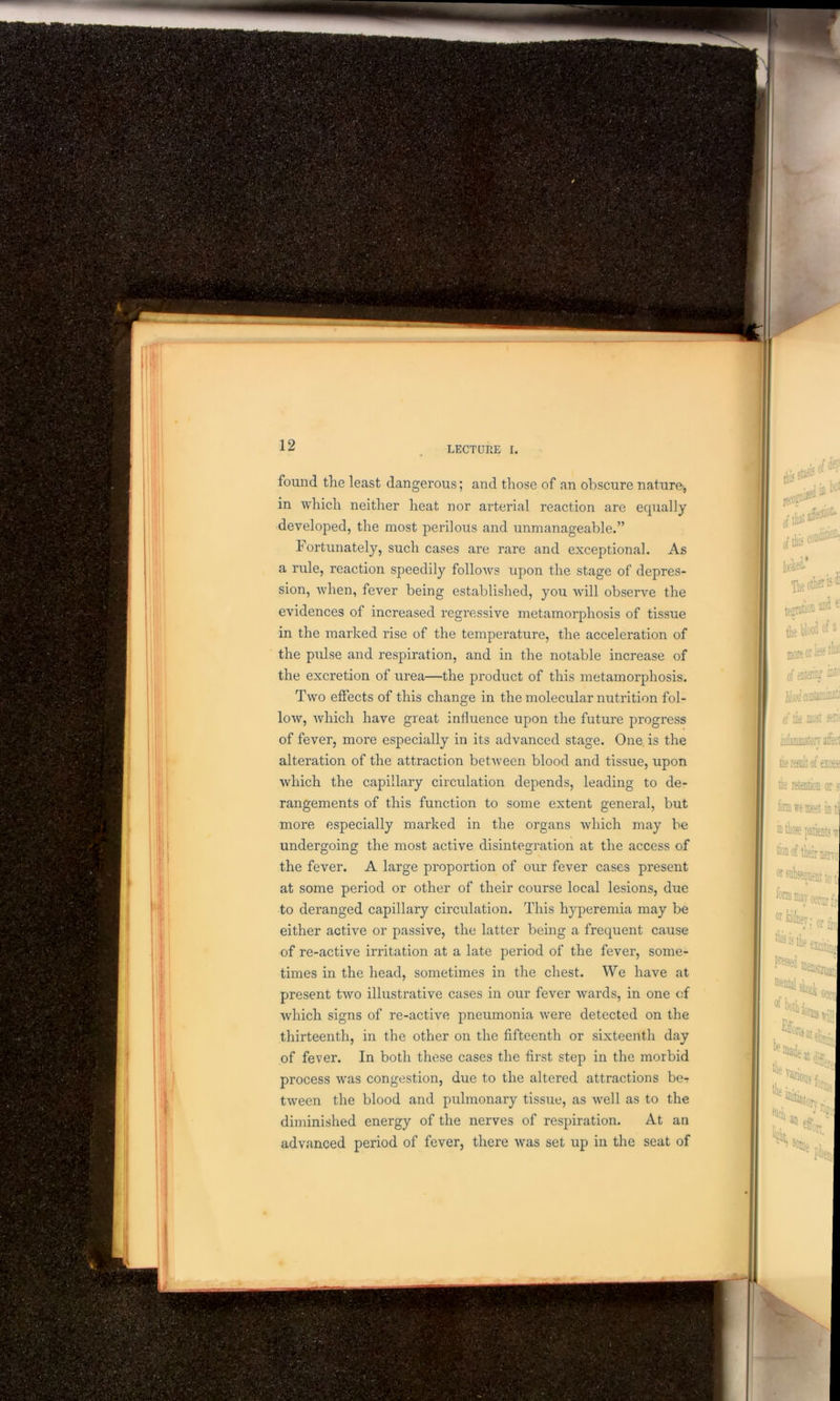 found the least dangerous; and those of an obscure nature, in which neither heat nor arterial reaction are equally developed, the most perilous and unmanageable.” Fortunately, such cases are rare and exceptional. As a rule, reaction speedily follows upon the stage of depres- sion, when, fever being established, you will observe the evidences of increased regressive metamorphosis of tissue in the marked rise of the temperature, the acceleration of the pulse and respiration, and in the notable increase of the excretion of urea—the product of this metamorphosis. Two effects of this change in the molecular nutrition fol- low, which have great influence upon the future progress of fever, more especially in its advanced stage. One is the alteration of the attraction between blood and tissue, upon which the capillary circulation depends, leading to de- rangements of this function to some extent general, but more especially marked in the organs which may be undergoing the most active disintegration at the access of the fever. A large proportion of our fever cases present at some period or other of their course local lesions, due to deranged capillary circulation. This hyperemia may be either active or passive, the latter being a frequent cause of re-active irritation at a late period of the fever, some- times in the head, sometimes in the chest. We have at present two illustrative cases in our fever wards, in one of which signs of re-active pneumonia were detected on the thirteenth, in the other on the fifteenth or sixteenth day of fever. In both these cases the first step in the morbid process was congestion, due to the altered attractions be-r tween the blood and pulmonary tissue, as well as to the diminished energy of the nerves of respiration. At an advanced period of fever, there was set up in the seat of