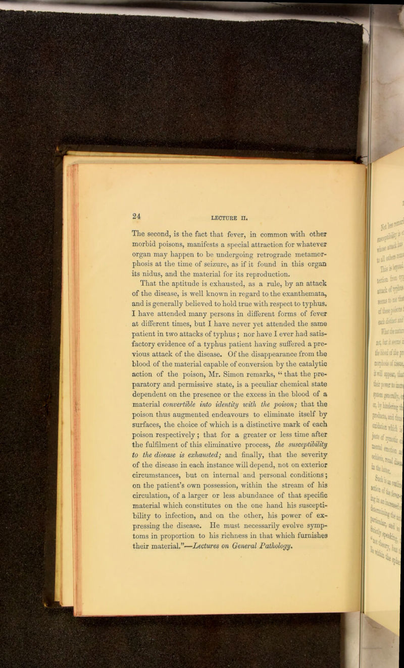 The second, is the fact that fever, in common with other morbid poisons, manifests a special attraction for whatever organ may happen to be undergoing retrograde metamor- phosis at the time of seizure, as if it found in this organ its nidus, and the material for its reproduction. That the aptitude is exhausted, as a rule, by an attack of the disease, is well known in regard to the exanthemata, and is generally believed to hold true with respect to typhus. I have attended many persons in different forms of fever at different times, but I have never yet attended the same patient in two attacks of typhus; nor have I ever had satis- factory evidence of a typhus patient having suffered a pre- vious attack of the disease. Of the disappearance from the blood of the material capable of conversion by the catalytic action of the poison, Mr. Simon remarks, “ that the pre- paratory and permissive state, is a peculiar chemical state dependent on the presence or the excess in the blood of a material convertible into identity with the poison; that the poison thus augmented endeavours to eliminate itself by surfaces, the choice of Avhich is a distinctive mark of each poison respectively; that for a greater or less time after the fulfilment of this eliminative process, the susceptibility to the disease is exhausted; and finally, that the severity of the disease in each instance will depend, not on exterior circumstances, but on internal and personal conditions; on the patient’s own possession, within the stream of his circulation, of a larger or less abundance of that specific material which constitutes on the one hand his suscepti- bility to infection, and on the other, his power of ex- pressing the disease. He must necessarily evolve symp- toms in proportion to his richness in that which furnishes their material.”—Lectures on General Pathology.