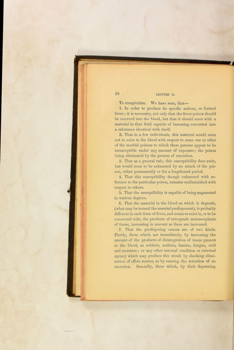 To recapitulate. We have seen, that— 1. In order to produce its specific actions, or formed fever; it is necessary, not only that the fever-poison should be received into the blood, but that it should meet with a material in that fluid capable of becoming converted into a substance identical with itself. 2. That in a few individuals, this material would seem not to exist in the blood with respect to some one or other of the morbid poisons to which these persons appear to be insusceptible under any amount of exposure; the poison being eliminated by the process of excretion. 3. That as a general rule, this susceptibility does exist, but would seem to be exhausted by an attack of the poi- son, either permanently or for a lengthened period. 4. That this susceptibility though exhausted with re- ference to the particular poison, remains undiminished with respect to others. 5. That the susceptibility is capable of being augmented in various degrees. 6. That the material in the blood on which it depends, (what may be termed the essential predisponent), is probably different in each form of fever, and seems to exist in, or to be connected with, the products of retrograde metamorphosis of tissue, increasing in amount as these are increased. 7. That the predisposing causes are of two kinds. Firstly, those which act immediately, by increasing the amount of the products of disintegration of tissue present in the blood, as ochlesis, malaria, famine, fatigue, cold and moisture; or any other internal condition or external agency which may produce this result by checking elimi- nation of effete matter, as by causing the retention of an excretion. Secondly, those which, by their depressing