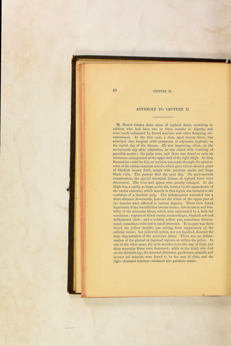 APPENDIX TO LECTUKE II. M. Dauvd relates three cases of typhoid fever, occurring to soldiers who had been two or three months in Algeria, and were much exhausted by forced marches and other fatiguing cir- cumstances. In the first case, a man, aged twenty-three, was admitted into hospital with symptoms of adynamic typhoid, on the eighth day of the disease. He was improving, when, on the seventeenth day after admission, he was seized with vomiting of greenish matter; the pulse rose, and there was found to exist an enormous enlargement of the upper half of the right thigh. As deep fluctuation could be felt, an incision was made through the aponeu- rosis of the vastus externus muscle, which gave exit to about a quart of blackish brown fluid, mixed with purulent sanies and large black clots. The patient died the next day. On post-mortem examination, the special intestinal lesions of typhoid fever were discovered. The liver and spleen were greatly enlarged. In the thigh was a cavity as large as the fist, formed by the aponeurosis of the vastus externus, which muscle in that region was reduced to the condition of a blackish pulp. The inflammation extended but a short distance downwards, however the whole of the upper part of the muscles were affected in various degrees. There were found hyperemia of the interfibrillar areolar tissue; discoloration and fria- bility of the muscular fibres, which were surrounded by a dark red exudation; rupture of blood vessels, haemorrhages, blackish soft and defibrinated clots; and a reddish yellow pus, sometimes dissemi- nated, sometimes collected in small abscesses. In no part was there found the yellow healthy pus arising from suppuration of the cellular tissue; but yellowish points, not yet liquified, denoted the fatty degeneration of the muscular fibres. There was no inflam- mation of the gluteal or inguinal regions, or within the pelvis. In one of the other cases, the recti muscles were the seat of clots, and their muscular fibres were destroyed; while in the third, who died on the thirtieth day, the internal obturator, pyriformes, gemelli, and levator ani muscles, were found to be the seat of clots, and the right obturator internus contained also purulent sanies.