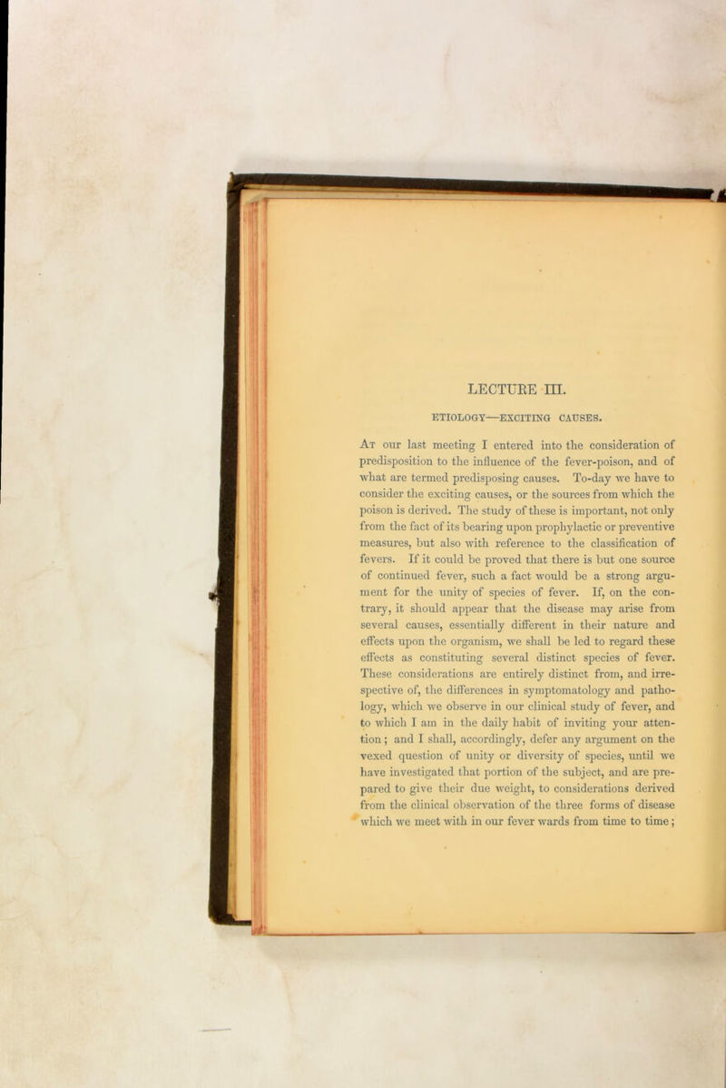 ETIOLOGY—EXCITING CAUSES. At our last meeting I entered into the consideration of predisposition to the influence of the fever-poison, and of what are termed predisposing causes. To-day we have to consider the exciting causes, or the sources from which the poison is derived. The study of these is important, not only from the fact of its bearing upon prophylactic or preventive measures, but also with reference to the classification of fevers. If it could be proved that there is but one source of continued fever, such a fact would be a strong argu- ment for the unity of species of fever. If, on the con- trary, it should appear that the disease may arise from several causes, essentially different in their nature and effects upon the organism, we shall be led to regard these effects as constituting several distinct species of fever. These considerations are entirely distinct from, and irre- spective of, the differences in symptomatology and patho- logy, which we observe in our clinical study of fever, and to which I am in the daily habit of inviting your atten- tion ; and I shall, accordingly, defer any argument on the vexed question of unity or diversity of species, until we have investigated that portion of the subject, and are pre- pared to give their due weight, to considerations derived from the clinical observation of the three forms of disease which we meet with in our fever wards from time to time;