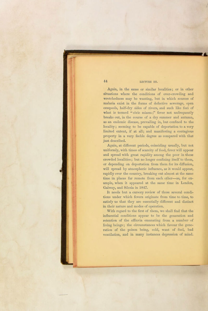 Again, in the same or similar localities; or in other situations where the conditions of over-crowding and wretchedness may be wanting, but in which sources of malaria exist in the forms of defective sewerage, open cesspools, half-dry sides of rivers, and such like foci of what is termed “ civic miasmfever not unfrequently breaks out, in the course of a dry summer and autumn, as an endemic disease, prevailing in, but confined to the locality; seeming to be capable of deportation to a very limited extent, if at all; and manifesting a contagious property in a very feeble degree as compared with that just described. Again, at different periods, coinciding usually, but not uniformly, with times of scarcity of food, fever will appear and spread with great rapidity among the poor in these crowded localities; but no longer confining itself to them, or depending on deportation from them for its diffusion, will spread by atmospheric influence, as it would appear, rapidly over the country, breaking out almost at the same time in places far remote from each other—as, for ex- ample, when it appeared at the same time in London, Galway, and Silesia in 1847. It needs but a cursory review of these several condi- tions under which fevers originate from time to time, to satisfy us that they are essentially different and distinct in their nature and modes of operation. With regard to the first of them, we shall find that the influential conditions appear to be the generation and retention of the effluvia emanating from a number1 of living beings-; the circumstances which favour the gene- ration of the poison being, cold, want of fuel, bad ventilation, and in many instances depression of mind.