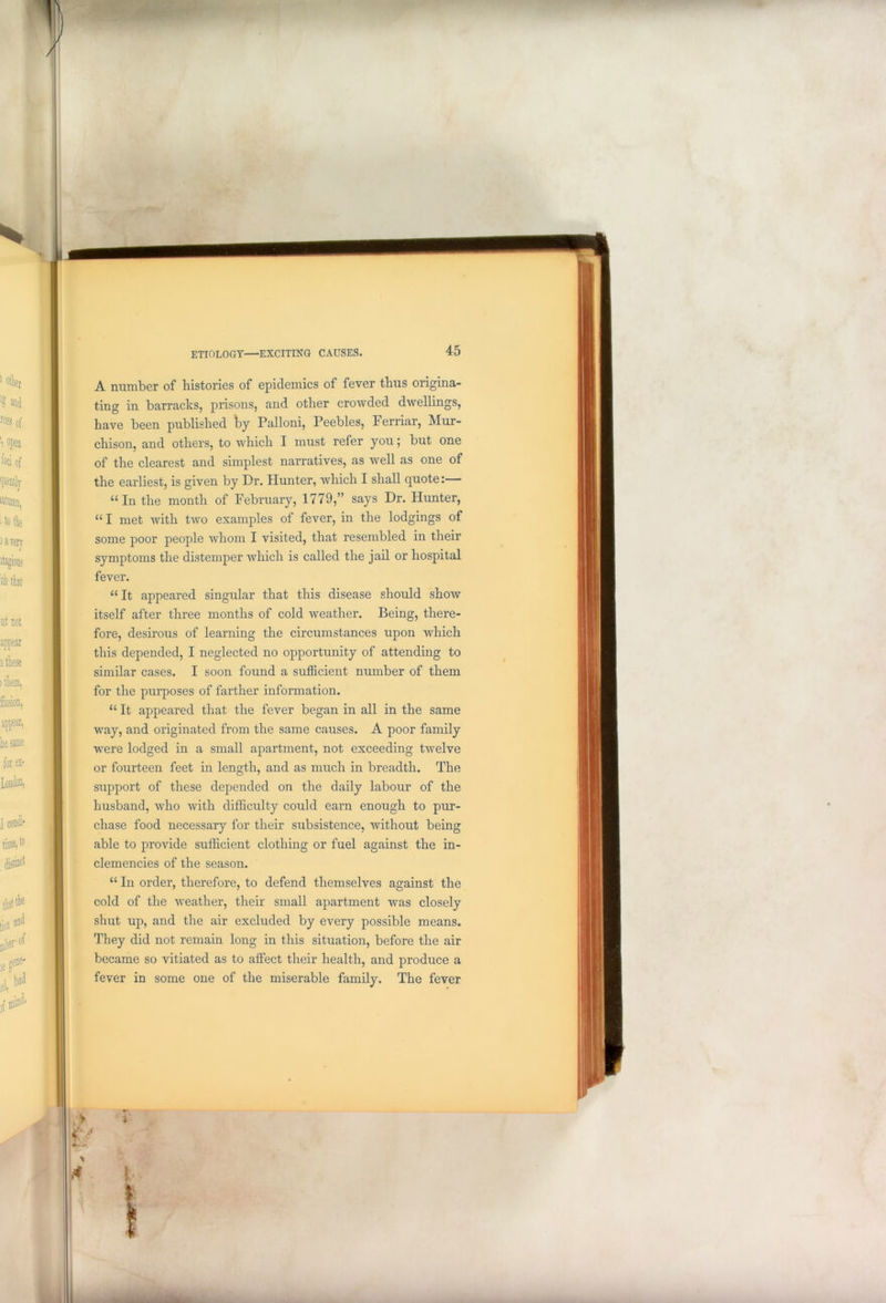 A number of histories of epidemics of fever thus origina- ting in barracks, prisons, and other crowded dwellings, have been published hj Palloni, Peebles, Ferriar, Mur- chison, and others, to which I must refer you; but one of the clearest and simplest narratives, as well as one of the earliest, is given by Dr. Hunter, which I shall quote:— u In the month of February, 1779,” says Dr. Hunter, “ I met with two examples of fever, in the lodgings of some poor people whom I visited, that resembled in their symptoms the distemper which is called the jail or hospital fever. “ It appeared singular that this disease should show itself after three months of cold weather. Being, there- fore, desirous of learning the circumstances upon which this depended, I neglected no opportunity of attending to similar cases. I soon found a sufficient number of them for the purposes of farther information. “ It appeared that the fever began in all in the same way, and originated from the same causes. A poor family were lodged in a small apartment, not exceeding twelve or fourteen feet in length, and as much in breadth. The support of these depended on the daily labour of the husband, who Avith difficulty could earn enough to pur- chase food necessary for their subsistence, Avithout being able to provide sufficient clothing or fuel against the in- clemencies of the season. “ In order, therefore, to defend themselves against the cold of the Aveather, their small apartment Avas closely shut up, and the air excluded by every possible means. They did not remain long in this situation, before the air became so vitiated as to affect their health, and produce a fever in some one of the miserable family. The fever I