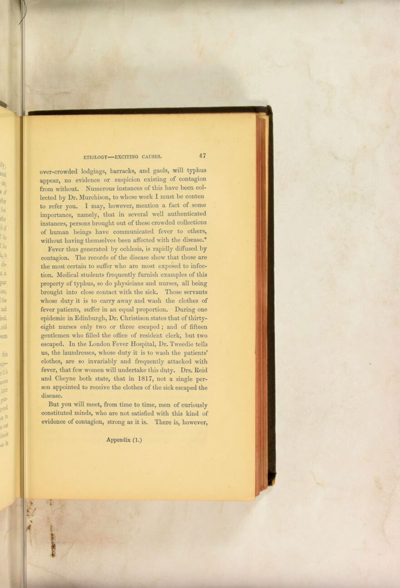 over-crowded lodgings, barracks, and gaols, will typhus appear, no evidence or suspicion existing of contagion from without. Numerous instances of this have been col- lected by Dr. Murchison, to whose work I must be conten to refer you. I may, however, mention a fact of some importance, namely, that in several well authenticated instances, persons brought out of these crowded collections of human beings have communicated fever to others, without having themselves been affected with the disease.* Fever thus generated by oclilesis, is rapidly diffused by contagion. The records of the disease show that those are the most certain to suffer who are most exposed to infec- tion. Medical students frequently furnish examples of this property of typhus, so do physicians and nurses, all being brought into close contact with the sick. Those servants whose duty it is to carry away and wash the clothes of fever patients, suffer in an equal proportion. During one epidemic in Edinburgh, Dr. Christison states that of thirty- eight nurses only two or three escaped ; and of fifteen gentlemen who filled the office of resident clerk, but two escaped. In the London Fever Hospital, Dr. Tweedie tells us, the laundresses, whose duty it is to wash the patients’ clothes, are so invariably and frequently attacked with fever, that few women will undertake this duty. Drs. Reid and Cheyne both state, that in 1817, not a single per- son appointed to receive the clothes of the sick escaped the disease. But you will meet, from time to time, men of curiously constituted minds, who are not satisfied with this kind of evidence of contagion, strong as it is. There is, however, Appendix (1.)