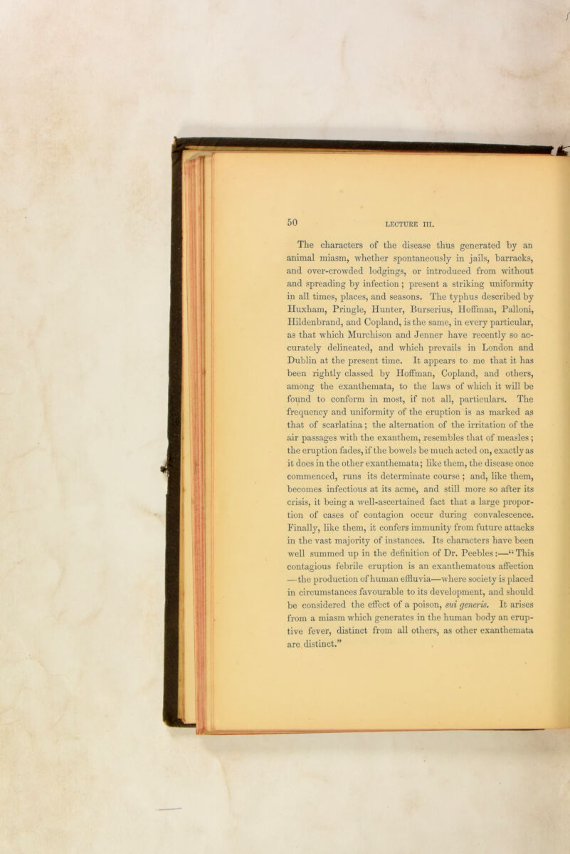 The characters of the disease thus generated by an animal miasm, whether spontaneously in jails, barracks, and over-crowded lodgings, or introduced from without and spreading by infection ; present a striking uniformity in all times, places, and seasons. The typhus described by Huxham, Pringle, Hunter, Burserius, Hoffman, Palloni, Hildenbrand, and Copland, is the same, in every particular, as that which Murchison and Jenner have recently so ac- curately delineated, and which prevails in London and Dublin at the present time. It appears to me that it has been rightly classed by Hoffman, Copland, and others, among the exanthemata, to the laws of which it will be found to conform in most, if not all, particulars. The frequency and uniformity of the eruption is as marked as that of scarlatina; the alternation of the irritation of the air passages with the exanthem, resembles that of measles ; the eruption fades, if the bowels be much acted on, exactly as it does in the other exanthemata; like them, the disease once commenced, runs its determinate course ; and, like them, becomes infectious at its acme, and still more so after its crisis, it being a well-ascertained fact that a large propor- tion of cases of contagion occur during convalescence. Finally, like them, it confers immunity from future attacks in the vast majority of instances. Its characters have been well summed up in the definition of Dr. Peebles:—“ This contagious febrile eruption is an exanthematous affection —the production of human effluvia—where society is placed in circumstances favourable to its development, and should be considered the effect of a poison, sui generis. It arises from a miasm which generates in the human body an erup- tive fever, distinct from all others, as other exanthemata are distinct.”
