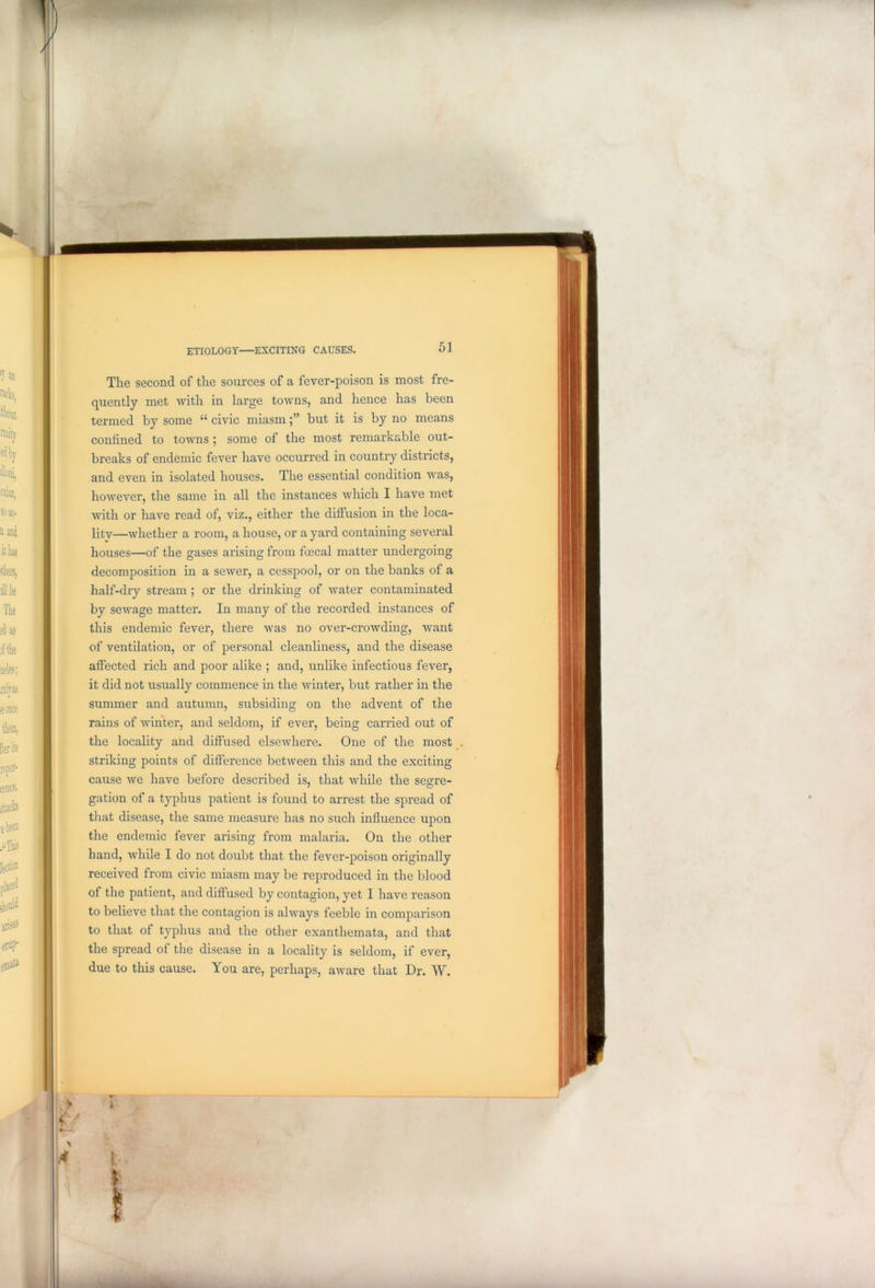 The second of the sources of a fever-poison is most fre- quently met with in large towns, and hence has been termed by some “ civic miasmbut it is by no means confined to towns ; some of the most remarkable out- breaks of endemic fever have occurred in country districts, and even in isolated houses. The essential condition was, however, the same in all the instances which I have met with or have read of, viz., either the diffusion in the loca- lity—whether a room, a house, or a yard containing several houses—of the gases arising from foecal matter undergoing decomposition in a sewer, a cesspool, or on the banks of a half-dry stream ; or the drinking of water contaminated by sewage matter. In many of the recorded instances of this endemic fever, there was no over-crowding, want of ventilation, or of personal cleanliness, and the disease affected rich and poor alike ; and, unlike infectious fever, it did not usually commence in the winter, but rather in the summer and autumn, subsiding on the advent of the rains of winter, and seldom, if ever, being carried out of the locality and diffused elsewhere. One of the most striking points of difference between this and the exciting cause we have before described is, that while the segre- gation of a typhus patient is found to arrest the spread of that disease, the same measure has no such influence upon the endemic fever arising from malaria. On the other hand, while I do not doubt that the fever-poison originally received from civic miasm may be reproduced in the blood of the patient, and diffused by contagion, yet I have reason to believe that the contagion is always feeble in comparison to that of typhus and the other exanthemata, and that the spread of the disease in a locality is seldom, if ever, due to this cause. You are, perhaps, aware that Dr. W. •> i < * l )