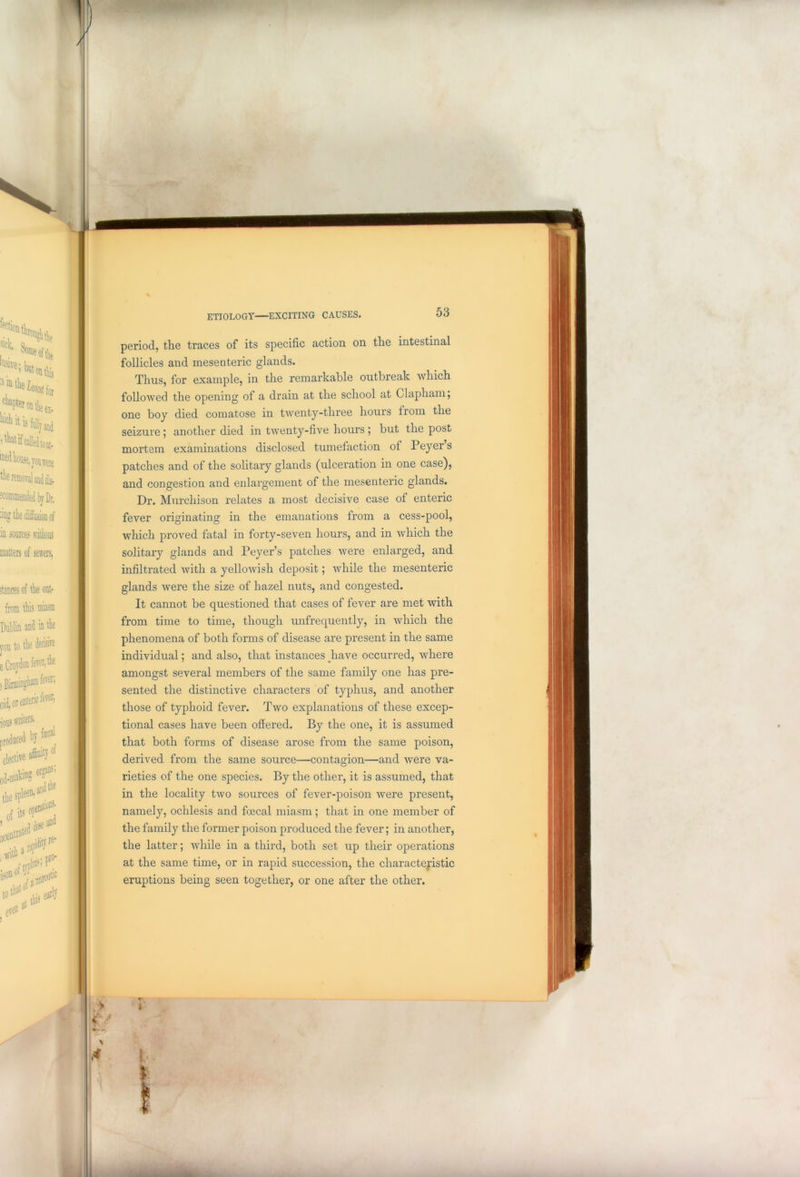 period, the traces of its specific action on the intestinal follicles and mesenteric glands. Thus, for example, in the remarkable outbreak which followed the opening of a drain at the school at Clapham; one boy died comatose in twenty-three hours from the seizure ; another died in twenty-five hours ; but the post mortem examinations disclosed tumefaction of Peyers patches and of the solitary glands (ulceration in one case), and congestion and enlargement of the mesenteric glands. Dr. Murchison relates a most decisive case of enteric fever originating in the emanations from a cess-pool, which proved fatal in forty-seven hours, and in which the solitary glands and Peyer’s patches were enlarged, and infiltrated with a yellowish deposit; while the mesenteric glands were the size of hazel nuts, and congested. It cannot be questioned that cases of fever are met with from time to time, though unfrequently, in which the phenomena of both forms of disease are present in the same individual; and also, that instances have occurred, where amongst several members of the same family one has pre- sented the distinctive characters of typhus, and another those of typhoid fever. Two explanations of these excep- tional cases have been offered. By the one, it is assumed that both forms of disease arose from the same poison, derived from the same source—contagion—and were va- rieties of the one species. By the other, it is assumed, that in the locality two sources of fever-poison were present, namely, ochlesis and foecal miasm; that in one member of the family the former poison produced the fever; in another, the latter; while in a third, both set up their operations at the same time, or in rapid succession, the characteristic eruptions being seen together, or one after the other.