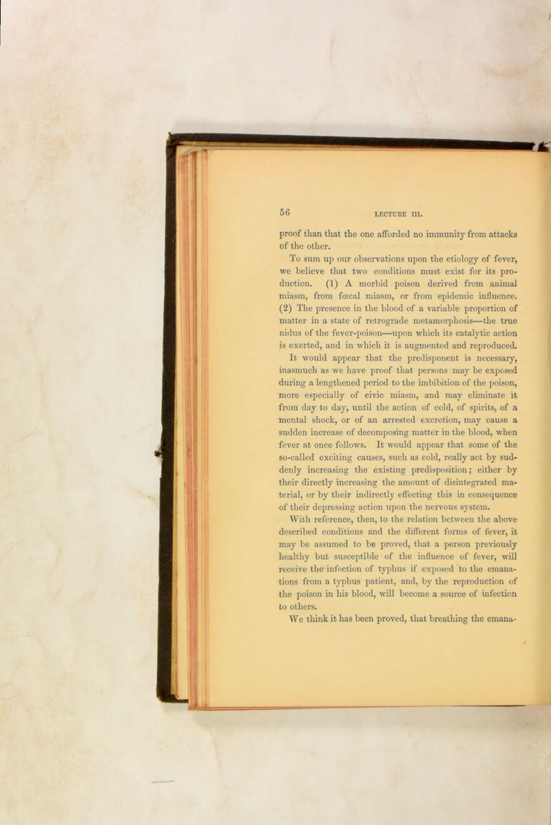 proof than that the one afforded no immunity from attacks of the other. To sum up our observations upon the etiology of fever, we believe that two conditions must exist for its pro- duction. (1) A morbid poison derived from animal miasm, from foecal miasm, or from epidemic influence. (2) The presence in the blood of a variable proportion of matter in a state of retrograde metamorphosis—the true nidus of the fever-poison—upon which its catalytic action is exerted, and in which it is augmented and reproduced. It would appear that the predisponent is necessary, inasmuch as we have proof that persons may be exposed during a lengthened period to the imbibition of the poison, more especially of civic miasm, and may eliminate it from day to day, until the action of cold, of spirits, of a mental shock, or of an arrested excretion, may cause a sudden increase of decomposing matter in the blood, when fever at once follows. It would appear that some of the so-called exciting causes, such as cold, really act by sud- denly increasing the existing predisposition; either by their directly increasing the amount of disintegrated ma- terial, or by their indirectly effecting this in consequence of their depressing action upon the nervous system. With reference, then, to the relation between the above described conditions and the different forms of fever, it may be assumed to be proved, that a person previously healthy but susceptible of the influence of fever, will receive the infection of typhus if exposed to the emana- tions from a typhus patient, and, by the reproduction of the poison in his blood, will become a source of infection to others. We think it has been proved, that breathing the emana-